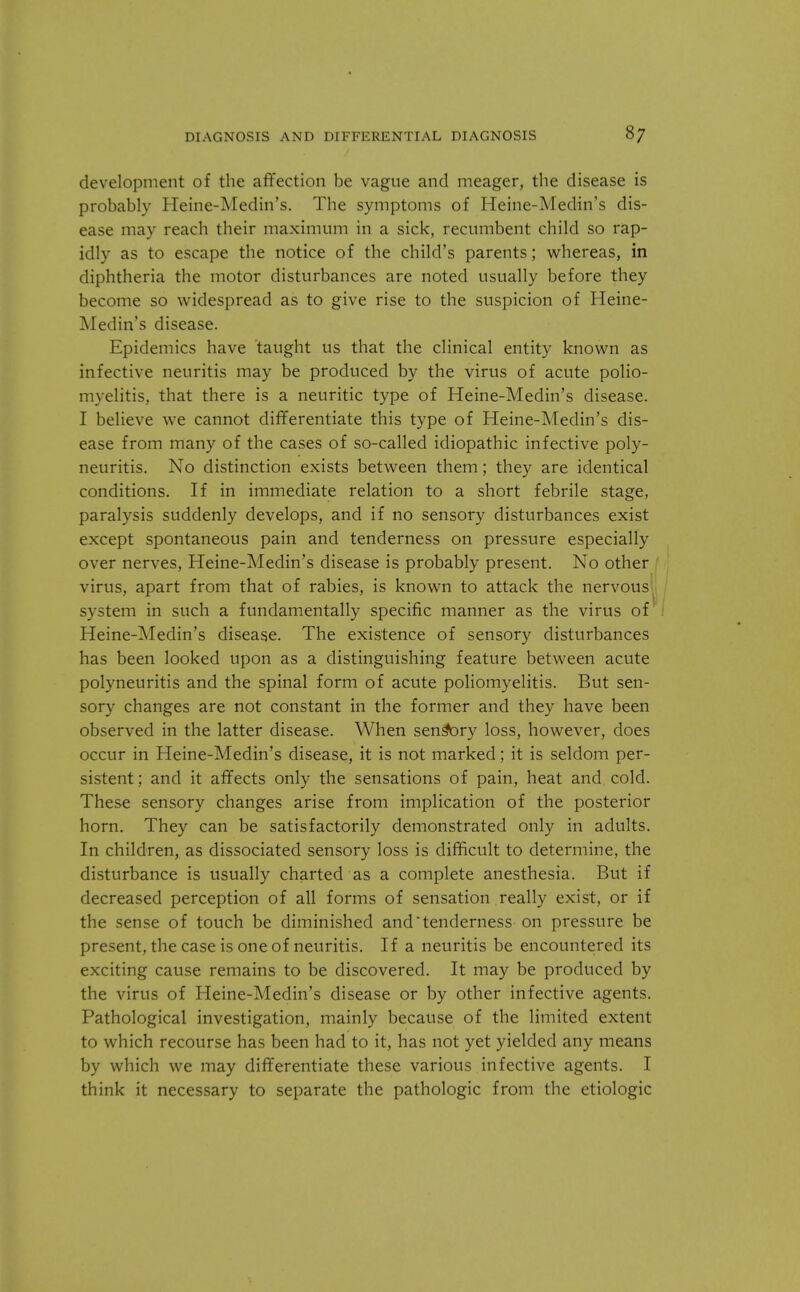 development of the affection be vague and meager, the disease is probably Heine-Medin's. The symptoms of Heine-Medin's dis- ease may reach their maximum in a sick, recumbent child so rap- idly as to escape the notice of the child's parents; whereas, in diphtheria the motor disturbances are noted usually before they become so widespread as to give rise to the suspicion of Heine- Medin's disease. Epidemics have taught us that the clinical entity known as infective neuritis may be produced by the virus of acute polio- myelitis, that there is a neuritic type of Heine-Medin's disease. I believe we cannot differentiate this type of Heine-Medin's dis- ease from many of the cases of so-called idiopathic infective poly- neuritis. No distinction exists between them; they are identical conditions. If in immediate relation to a short febrile stage, paralysis suddenly develops, and if no sensory disturbances exist except spontaneous pain and tenderness on pressure especially over nerves, Heine-Medin's disease is probably present. No other virus, apart from that of rabies, is known to attack the nervous system in such a fundamentally specific manner as the virus of' Heine-Medin's disease. The existence of sensory disturbances has been looked upon as a distinguishing feature between acute polyneuritis and the spinal form of acute poliomyelitis. But sen- sory changes are not constant in the former and they have been observed in the latter disease. When sens*ory loss, however, does occur in Heine-Medin's disease, it is not marked; it is seldom per- sistent; and it affects only the sensations of pain, heat and cold. These sensory changes arise from implication of the posterior horn. They can be satisfactorily demonstrated only in adults. In children, as dissociated sensory loss is difficult to determine, the disturbance is usually charted as a complete anesthesia. But if decreased perception of all forms of sensation really exist, or if the sense of touch be diminished and tenderness on pressure be present, the case is one of neuritis. If a neuritis be encountered its exciting cause remains to be discovered. It may be produced by the virus of Heine-Medin's disease or by other infective agents. Pathological investigation, mainly because of the limited extent to which recourse has been had to it, has not yet yielded any means by which we may differentiate these various infective agents. I think it necessary to separate the pathologic from the etiologic