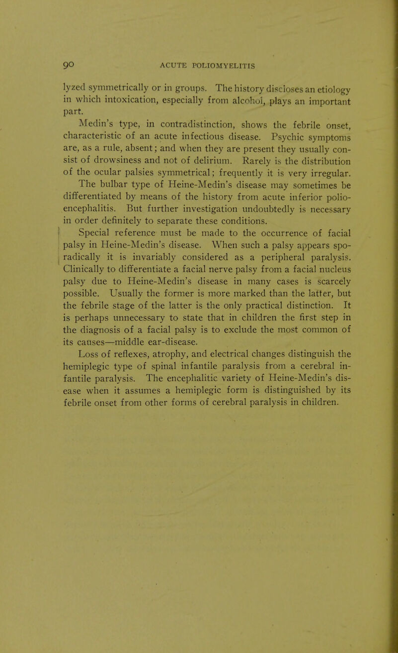 lyzed symmetrically or in groups. The history discloses an etiology in which intoxication, especially from alcohol, plays an important part. Medin's type, in contradistinction, shows the febrile onset, characteristic of an acute infectious disease. Psychic symptoms are, as a rule, absent; and when they are present they usually con- sist of drowsiness and not of delirium. Rarely is the distribution of the ocular palsies symmetrical; frequently it is very irregular. The bulbar type of Heine-Medin's disease may sometimes be differentiated by means of the history from acute inferior polio- encephalitis. But further investigation undoubtedly is necessary in order definitely to separate these conditions. Special reference must be made to the occurrence of facial palsy in Heine-Medin's disease. When such a palsy appears spo- radically it is invariably considered as a peripheral paralysis. Clinically to differentiate a facial nerve palsy from a facial nucleus palsy due to Heine-Medin's disease in many cases is scarcely possible. Usually the former is more marked than the latter, but the febrile stage of the latter is the only practical distinction. It is perhaps unnecessary to state that in children the first step in the diagnosis of a facial palsy is to exclude the most common of its causes—middle ear-disease. Loss of reflexes, atrophy, and electrical changes distinguish the hemiplegic type of spinal infantile paralysis from a cerebral in- fantile paralysis. The encephalitic variety of Heine-Medin's dis- ease when it assumes a hemiplegic form is distinguished by its febrile onset from other forms of cerebral paralysis in children.