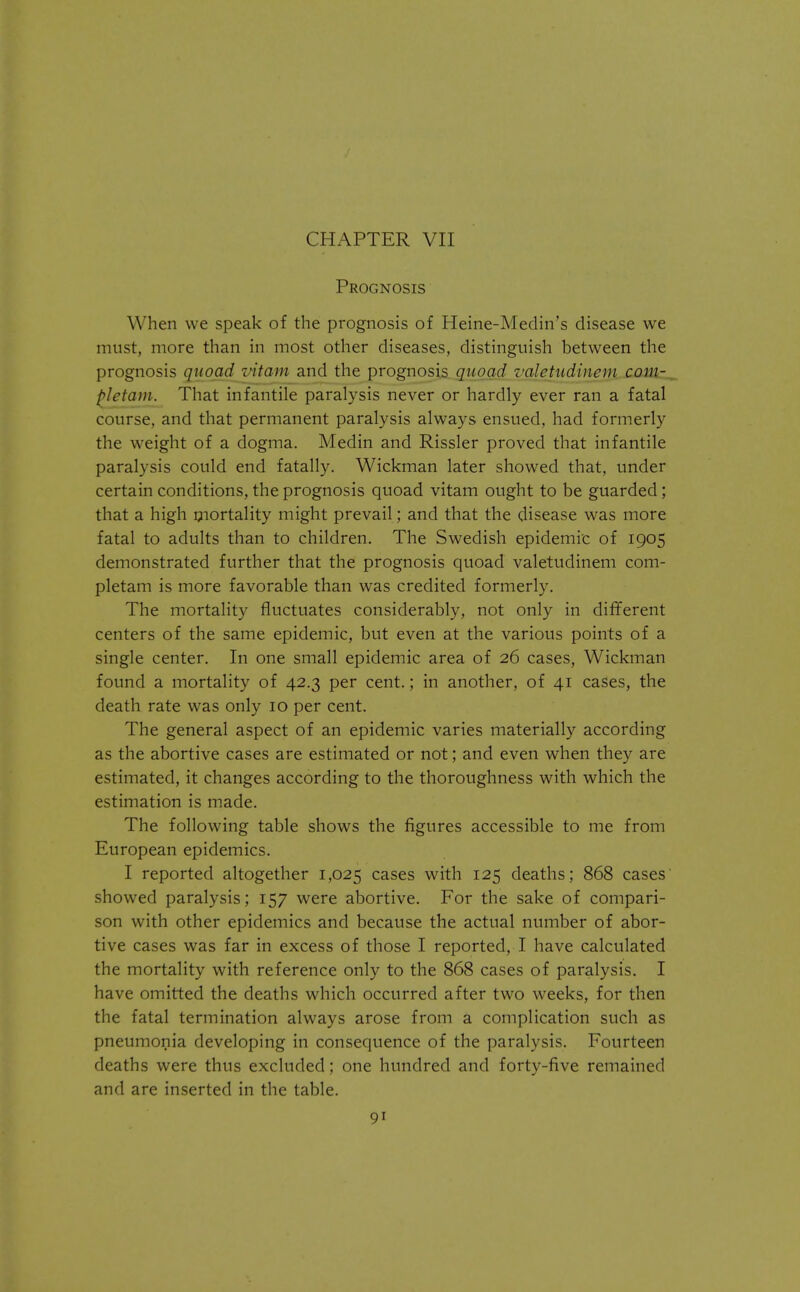CHAPTER VII Prognosis When we speak of the prognosis of Heine-Medin's disease we must, more than in most other diseases, distinguish between the prognosis quoad vitam and the prognosis quoad valetudinem com- pletam. That infantile paralysis never or hardly ever ran a fatal course, and that permanent paralysis always ensued, had formerly the weight of a dogma. Medin and Rissler proved that infantile paralysis could end fatally. Wickman later showed that, under certain conditions, the prognosis quoad vitam ought to be guarded; that a high mortality might prevail; and that the disease was more fatal to adults than to children. The Swedish epidemic of 1905 demonstrated further that the prognosis quoad valetudinem com- pletam is more favorable than was credited formerly. The mortality fluctuates considerably, not only in different centers of the same epidemic, but even at the various points of a single center. In one small epidemic area of 26 cases, Wickman found a mortality of 42.3 per cent.; in another, of 41 cases, the death rate was only 10 per cent. The general aspect of an epidemic varies materially according as the abortive cases are estimated or not; and even when they are estimated, it changes according to the thoroughness with which the estimation is made. The following table shows the figures accessible to me from European epidemics. I reported altogether 1,025 cases with 125 deaths; 868 cases showed paralysis; 157 were abortive. For the sake of compari- son with other epidemics and because the actual number of abor- tive cases was far in excess of those I reported, I have calculated the mortality with reference only to the 868 cases of paralysis. I have omitted the deaths which occurred after two weeks, for then the fatal termination always arose from a complication such as pneumonia developing in consequence of the paralysis. Fourteen deaths were thus excluded; one hundred and forty-five remained and are inserted in the table.