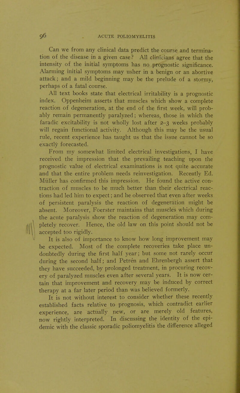 Can we from any clinical data predict the course and termina- tion of the disease in a given case? All clinicians agree that the intensity of the initial symptoms has no prognostic significance. Alarming initial symptoms may usher in a benign or an abortive attack; and a mild beginning may be the prelude of a stormy, perhaps of a fatal course. All text books state that electrical irritability is a prognostic index. Oppenheim asserts that muscles which show a complete reaction of degeneration, at the end of the first week, will prob- ably remain permanently paralyzed; whereas, those in which the faradic excitability is not wholly lost after 2-3 weeks probably will regain functional activity. Although this may be the usual rule, recent experience has taught us that the issue cannot be so exactly forecasted. From my somewhat limited electrical investigations, I have received the impression that the prevailing teaching upon the prognostic value of electrical examinations is not quite accurate and that the entire problem needs reinvestigation. Recently Ed. Midler has confirmed this impression. He found the active con- traction of muscles to be much better than their electrical reac- tions had led him to expect; and he observed that even after weeks of persistent paralysis the reaction of degeneration might be absent. Moreover, Foerster maintains that muscles which during the acute paralysis show the reaction of degeneration may com- pletely recover. Hence, the old law on this point should not be accepted too rigidly. It is also of importance to know how long improvement may be expected. Most of the complete recoveries take place un- doubtedly during the first half year; but some not rarely occur during the second half; and Petren and Ehrenbergh assert that they have succeeded, by prolonged treatment, in procuring recov- ery of paralyzed muscles even after several years. It is now cer- tain that improvement and recovery may be induced by correct therapy at a far later period than was believed formerly. It is not without interest to consider whether these recently established facts relative to prognosis, which contradict earlier experience, are actually new, or are merely old features, now rightly interpreted. In discussing the identity of the epi- demic with the classic sporadic poliomyelitis the difference alleged