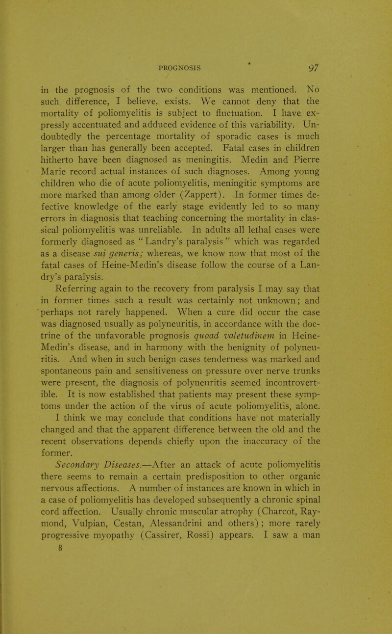 in the prognosis of the two conditions was mentioned. No such difference, I believe, exists. We cannot deny that the mortality of poliomyelitis is subject to fluctuation. I have ex- pressly accentuated and adduced evidence of this variability. Un- doubtedly the percentage mortality of sporadic cases is much larger than has generally been accepted. Fatal cases in children hitherto have been diagnosed as meningitis. Medin and Pierre Marie record actual instances of such diagnoses. Among young children who die of acute poliomyelitis, meningitic symptoms are more marked than among older (Zappert). In former times de- fective knowledge of the early stage evidently led to so many errors in diagnosis that teaching concerning the mortality in clas- sical poliomyelitis was unreliable. In adults all lethal cases were formerly diagnosed as  Landry's paralysis  which was regarded as a disease sui generis; whereas, we know now that most of the fatal cases of Heine-Medin's disease follow the course of a Lan- dry's paralysis. Referring again to the recovery from paralysis I may say that in former times such a result was certainly not unknown; and perhaps not rarely happened. When a cure did occur the case was diagnosed usually as polyneuritis, in accordance with the doc- trine of the unfavorable prognosis quoad valetudinem in Heine- Medin's disease, and in harmony with the benignity of polyneu- ritis. And when in such benign cases tenderness was marked and spontaneous pain and sensitiveness on pressure over nerve trunks were present, the diagnosis of polyneuritis seemed incontrovert- ible. It is now established that patients may present these symp- toms under the action of the virus of acute poliomyelitis, alone. I think we may conclude that conditions have not materially changed and that the apparent difference between the old and the recent observations depends chiefly upon the inaccuracy of the former. Secondary Diseases.—After an attack of acute poliomyelitis there seems to remain a certain predisposition to other organic nervous affections. A number of instances are known in which in a case of poliomyelitis has developed subsequently a chronic spinal cord affection. Usually chronic muscular atrophy (Charcot, Ray- mond, Vulpian, Cestan, Alessandrini and others) ; more rarely progressive myopathy (Cassirer, Rossi) appears. I saw a man 8