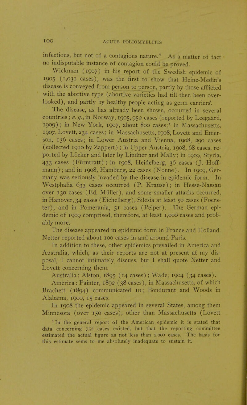 IOC infectious, but not of a contagious nature. As a matter of fact no indisputable instance of contagion could be proved. Wickman (1907) in his report of the Swedish epidemic of 1905 (1,031 cases), was the first to show that Heine-Medin's disease is conveyed from person to person, partly by those afflicted with the abortive type (abortive varieties had till then been over- looked), and partly by healthy people acting as germ carriers'. The disease, as has already been shown, occurred in several countries; e.g., in Norway, 1905,952 cases (reported by Leegaard, 1909) ; in New York, 1907, about 800 cases;1 in Massachusetts, 1907, Lovett, 234 cases; in Massachusetts, 1908, Lovett and Emer- son, 136 cases; in Lower Austria and Vienna, 1908, 290 cases (collected 1910 by Zappert) ; in Upper Austria, 1908, 68 cases, re- ported by Locker and later by Lindner and Mally; in 1909, Styria, 433 cases (Fiirntratt) ; in 1908, Heidelberg, 36 cases (J. Hoff- mann) ; and in 1908, Hamburg, 22 cases (Nonne). In 1909, Ger- many was seriously invaded by the disease in epidemic form. In Westphalia 633 cases occurred (P. Krause) ; in Hesse-Nassau over 130 cases (Ed. Muller), and some smaller attacks occurred, in Hanover, 34 cases (Eichelberg), Silesia at least 50 cases (Foers- ter), and in Pomerania, 51 cases (Peiper). The German epi- demic of 1909 comprised, therefore, at least 1,000 cases and prob- ably more. The disease appeared in epidemic form in France and Holland. Netter reported about 100 cases in and around Paris. In addition to these, other epidemics prevailed in America and Australia, which, as their reports are not at present at my dis- posal, I cannot intimately discuss, but I shall quote Netter and Lovett concerning them. Australia: Alston, 1895 (14 cases) ; Wade, 1904 (34 cases). America: Painter, 1892 (38 cases), in Massachusetts, of which Brachett (1894) communicated 10; Bondurant and Woods in Alabama, 1900, 15 cases. In 1908 the epidemic appeared in several States, among them Minnesota (over 150 cases), other than Massachusetts (Lovett 1 In the general report of the American epidemic it is stated that data concerning 752 cases existed, but that the reporting committee estimated the actual figure as not less than 2,000 cases. The basis for this estimate sems to me absolutely inadequate to sustain it.