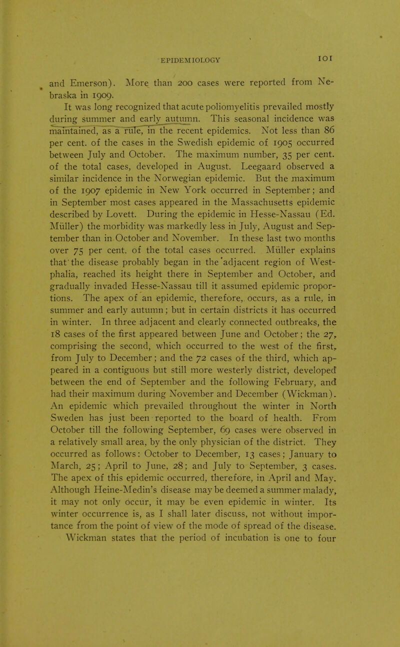 EPIDEMIOLOGY *<-»* and Emerson). More than 200 cases were reported from Ne- braska in 1909. It was long recognized that acute poliomyelitis prevailed mostly during summer and early autumn. This seasonal incidence was maintained, as a rule, in the recent epidemics. Not less that] 86 per cent, of the cases in the Swedish epidemic of 1905 occurred between July and October. The maximum number, 35 per cent, of the total cases, developed in August. Leegaard observed a similar incidence in the Norwegian epidemic. But the maximum of the 1907 epidemic in New York occurred in September; and in September most cases appeared in the Massachusetts epidemic described by Lovett. During the epidemic in Hesse-Nassau (Ed. Miiller) the morbidity was markedly less in July, August and Sep- tember than in October and November. In these last two months over 75 per cent, of the total cases occurred. Miiller explains that'the disease probably began in the'adjacent region of West- phalia, reached its height there in September and October, and gradually invaded Hesse-Nassau till it assumed epidemic propor- tions. The apex of an epidemic, therefore, occurs, as a rule, in summer and early autumn; but in certain districts it has occurred in winter. In three adjacent and clearly connected outbreaks, the 18 cases of the first appeared between June and October ; the 27, comprising the second, which occurred to the west of the first,, from July to December; and the 72 cases of the third, which ap- peared in a contiguous but still more westerly district, developed between the end of September and the following February, and had their maximum during November and December (Wickman). An epidemic which prevailed throughout the winter in North Sweden has just been reported to the board of health. From October till the following September, 69 cases were observed in a relatively small area, by the only physician of the district. They occurred as follows: October to December, 13 cases; January to March, 25; April to June, 28; and July to September, 3 cases. The apex of this epidemic occurred, therefore, in April and May. Although Heine-Medin's disease may be deemed a summer malady, it may not only Occur, it may be even epidemic in winter. Its winter occurrence is, as I shall later discuss, not without impor- tance from the point of view of the mode of spread of the disease. Wickman states that the period of incubation is one to four