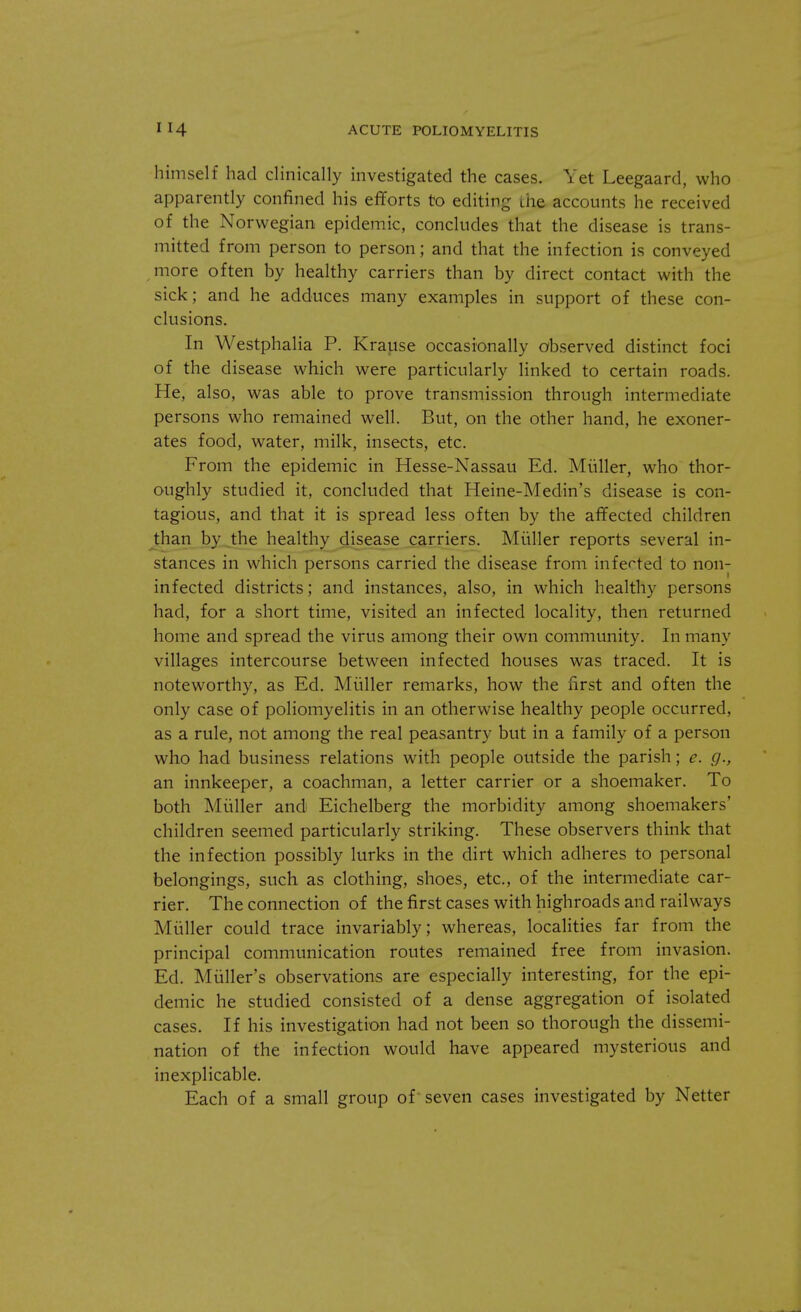 himself had clinically investigated the cases. Yet Leegaard, who apparently confined his efforts to editing the accounts he received of the Norwegian epidemic, concludes that the disease is trans- mitted from person to person; and that the infection is conveyed more often by healthy carriers than by direct contact with the sick; and he adduces many examples in support of these con- clusions. In Westphalia P. Krause occasionally observed distinct foci of the disease which were particularly linked to certain roads. He, also, was able to prove transmission through intermediate persons who remained well. But, on the other hand, he exoner- ates food, water, milk, insects, etc. From the epidemic in Hesse-Nassau Ed. Muller, who thor- oughly studied it, concluded that Heine-Medin's disease is con- tagious, and that it is spread less often by the affected children than by the healthy disease carriers. Muller reports several in- stances in which persons carried the disease from infected to non- infected districts; and instances, also, in which healthy persons had, for a short time, visited an infected locality, then returned home and spread the virus among their own community. In many villages intercourse between infected houses was traced. It is noteworthy, as Ed. Muller remarks, how the first and often the only case of poliomyelitis in an otherwise healthy people occurred, as a rule, not among the real peasantry but in a family of a person who had business relations with people outside the parish; e. g., an innkeeper, a coachman, a letter carrier or a shoemaker. To both Muller and Eichelberg the morbidity among shoemakers' children seemed particularly striking. These observers think that the infection possibly lurks in the dirt which adheres to personal belongings, such as clothing, shoes, etc., of the intermediate car- rier. The connection of the first cases with highroads and railways Muller could trace invariably; whereas, localities far from the principal communication routes remained free from invasion. Ed. Miiller's observations are especially interesting, for the epi- demic he studied consisted of a dense aggregation of isolated cases. If his investigation had not been so thorough the dissemi- nation of the infection would have appeared mysterious and inexplicable. Each of a small group of seven cases investigated by Netter