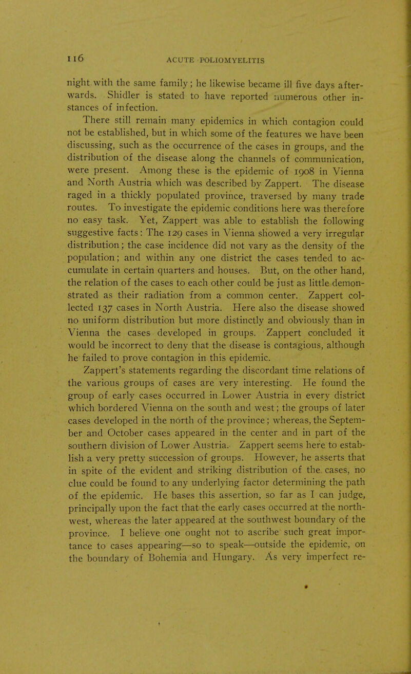 u6 night with the same family; he likewise became ill five days after- wards. Shidler is stated to have reported numerous other in- stances of infection. There still remain many epidemics in which contagion could not be established, but in which some of the features we have been discussing, such as the occurrence of the cases in groups, and the distribution of the disease along the channels of communication, were present. Among these is the epidemic of 1908 in Vienna and North Austria which was described by Zappert. The disease raged in a thickly populated province, traversed by many trade routes. To investigate the epidemic conditions here was therefore no easy task. Yet, Zappert was able to establish the following suggestive facts: The 129 cases in Vienna showed a very irregular distribution; the case incidence did not vary as the density of the population; and within any one district the cases tended to ac- cumulate in certain quarters and houses. But, on the other hand, the relation of the cases to each other could be just as little demon- strated as their radiation from a common center. Zappert col- lected 137 cases in North Austria. Here also the disease showed no uniform distribution but more distinctly and obviously than in Vienna the cases developed in groups. Zappert concluded it would be incorrect to deny that the disease is contagious, although he failed to prove contagion in this epidemic. Zappert's statements regarding the discordant time relations of the various groups of cases are very interesting. He found the group of early cases occurred in Lower Austria in every district which bordered Vienna on the south and west; the groups of later cases developed in the north of the province; whereas, the Septem- ber and October cases appeared in the center and in part of the southern division of Lower Austria. Zappert seems here to estab- lish a very pretty succession of groups. However, he asserts that in spite of the evident and striking distribution of the. cases, no clue could be found to any underlying factor determining the path of the epidemic. He bases this assertion, so far as I can judge, principally upon the fact that the early cases occurred at the north- west, whereas the later appeared at the southwest boundary of the province. I believe one ought not to ascribe such great impor- tance to cases appearing—so to speak—outside the epidemic, on the boundary of Bohemia and Hungary. As very imperfect re-