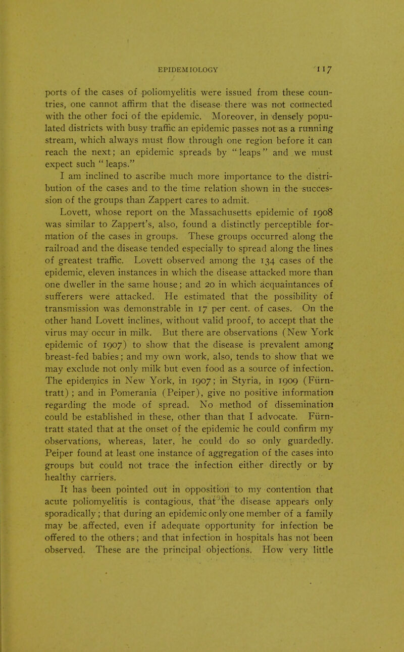 ports of the cases of poliomyelitis were issued from these coun- tries, one cannot affirm that the disease there was not connected with the other foci of the epidemic. Moreover, in densely popu- lated districts with busy traffic an epidemic passes not as a running stream, which always must flow through one region before it can reach the next; an epidemic spreads by  leaps and we must expect such  leaps. I am inclined to ascribe much more importance to the distri- bution of the cases and to the time relation shown in the succes- sion of the groups than Zappert cares to admit. Lovett, whose report on the Massachusetts epidemic of 1908 was similar to Zappert's, also, found a distinctly perceptible for- mation of the cases in groups. These groups occurred along the railroad and the disease tended especially to spread along the lines of greatest traffic. Lovett observed among the 134 cases of the epidemic, eleven instances in which the disease attacked more than one dweller in the same house; and 20 in which acquaintances of sufferers were attacked. He estimated that the possibility of transmission was demonstrable in 17 per cent, of cases. On the other hand Lovett inclines, without valid proof, to accept that the virus may occur in milk. But there are observations (New York epidemic of 1907) to show that the disease is prevalent among breast-fed babies; and my own work, also, tends to show that we may exclude not only milk but even food as a source of infection. The epidemics in New York, in 1907; in Styria, in 1909 (Fiirn- tratt) ; and in Pomerania (Peiper), give no positive information regarding the mode of spread. No method of dissemination could be established in these, other than that I advocate. Furn- tratt stated that at the onset of the epidemic he could confirm my observations, whereas, later, he could do so only guardedly. Peiper found at least one instance of aggregation of the cases into groups but could not trace the infection either directly or by healthy carriers. It has been pointed out in opposition to my contention that acute poliomyelitis is contagious, that 'the disease appears only sporadically; that during an epidemic only one member of a family may be affected, even if adequate opportunity for infection be offered to the others; and that infection in hospitals has not been observed. These are the principal objections. How very little