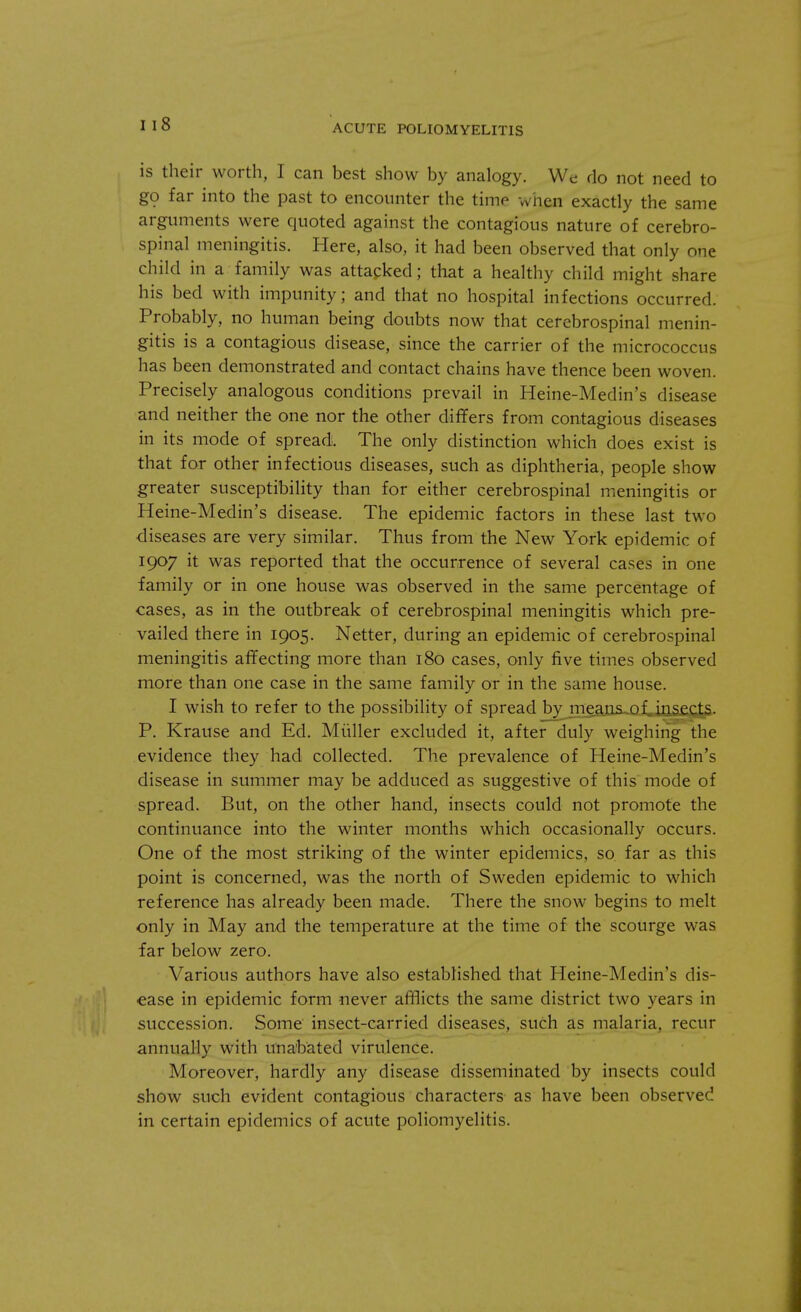 I 18 is their worth, I can best show by analogy. We do not need to go far into the past to encounter the time when exactly the same arguments were quoted against the contagious nature of cerebro- spinal meningitis. Here, also, it had been observed that only one child in a family was attacked; that a healthy child might share his bed with impunity; and that no hospital infections occurred. Probably, no human being doubts now that cerebrospinal menin- gitis is a contagious disease, since the carrier of the micrococcus has been demonstrated and contact chains have thence been woven. Precisely analogous conditions prevail in Heine-Medin's disease and neither the one nor the other differs from contagious diseases in its mode of spread. The only distinction which does exist is that for other infectious diseases, such as diphtheria, people show greater susceptibility than for either cerebrospinal meningitis or Heine-Medin's disease. The epidemic factors in these last two diseases are very similar. Thus from the New York epidemic of 1907 it was reported that the occurrence of several cases in one family or in one house was observed in the same percentage of cases, as in the outbreak of cerebrospinal meningitis which pre- vailed there in 1905. Netter, during an epidemic of cerebrospinal meningitis affecting more than 180 cases, only five times observed more than one case in the same family or in the same house. I wish to refer to the possibility of spread by means of insects. P. Krause and Ed. Miiller excluded it, after duly weighing the evidence they had collected. The prevalence of Heine-Medin's disease in summer may be adduced as suggestive of this mode of spread. But, on the other hand, insects could not promote the continuance into the winter months which occasionally occurs. One of the most striking of the winter epidemics, so far as this point is concerned, was the north of Sweden epidemic to which reference has already been made. There the snow begins to melt only in May and the temperature at the time of the scourge was far below zero. Various authors have also established that Heine-Medin's dis- ease in epidemic form never afflicts the same district two years in succession. Some insect-carried diseases, such as malaria, recur annually with unabated virulence. Moreover, hardly any disease disseminated by insects could show such evident contagious characters as have been observed in certain epidemics of acute poliomyelitis.