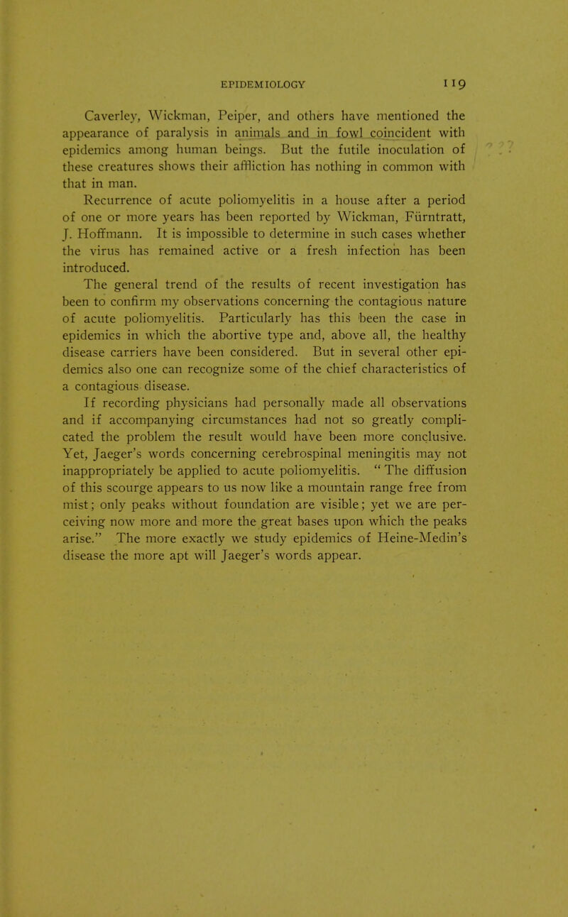 Caverley, Wickman, Peiper, and others have mentioned the appearance of paralysis in animals and in fowl coincident with epidemics among human beings. But the futile inoculation of these creatures shows their affliction has nothing in common with that in man. Recurrence of acute poliomyelitis in a house after a period of one or more years has been reported by Wickman, Fiirntratt, J. Hoffmann. It is impossible to determine in such cases whether the virus has remained active or a fresh infection has been introduced. The general trend of the results of recent investigation has been to confirm my observations concerning the contagious nature of acute poliomyelitis. Particularly has this 'been the case in epidemics in which the abortive type and, above all, the healthy disease carriers have been considered. But in several other epi- demics also one can recognize some of the chief characteristics of a contagious disease. If recording physicians had personally made all observations and if accompanying circumstances had not so greatly compli- cated the problem the result would have been more conclusive. Yet, Jaeger's words concerning cerebrospinal meningitis may not inappropriately be applied to acute poliomyelitis.  The diffusion of this scourge appears to us now like a mountain range free from mist; only peaks without foundation are visible; yet we are per- ceiving now more and more the great bases upon which the peaks arise. The more exactly we study epidemics of Heine-Medin's disease the more apt will Jaeger's words appear.