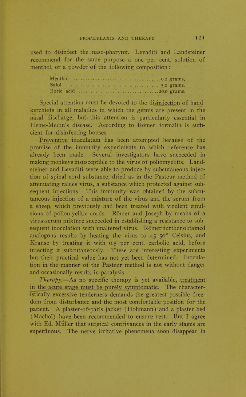 used to disinfect the nasopharynx. Levaditi and Landsteiner recommend for the same purpose a one per cent, solution of menthol, or a powder of the following composition: Special attention must be devoted to the disinfection of hand- kerchiefs in all maladies in which the germs are present in the nasal discharge, but this attention is particularly essential in Heine-Medin's disease. According to Romer formalin is suffi- cient for disinfecting houses. Preventive inoculation has been attempted because of the promise of the immunity experiments to which reference has already been made. Several investigators have succeeded in making monkeys insusceptible to the virus of poliomyelitis. Land- steiner and Levaditi were able to produce by subcutaneous injec- tion of spinal cord substance, dried as in the Pasteur method of attenuating rabies virus, a substance which protected against sub- sequent injections. This immunity was obtained by the subcu- taneous injection of a mixture of the virus and the serum from a sheep, which previously had been treated with virulent emul- sions of poliomyelitic cords. Romer and Joseph by means of a virus-serum mixture succeeded in establishing a resistance to sub- sequent inoculation with unaltered virus. Romer further obtained analogous results by heating the virus to 45-500 Celsius, and Krause by treating it with 0.5 per cent, carbolic acid, before injecting it subcutaneously. These are interesting experiments but their practical value has not yet been determined. Inocula- tion in the manner of the Pasteur method is not without danger and occasionally results in paralysis. Therapy.—As no specific therapy is yet available, treatment in the acute stage must be purely symptomatic. The character- istically excessive tenderness demands the greatest possible free- dom from disturbance and the most comfortable position for the patient. A plaster-of-paris jacket (Hohmann) and a plaster bed (Machol) have been recommended to ensure rest. But I agree with Ed. Muller that surgical contrivances in the early stages are superfluous. The nerve irritative phenomena soon disappear in Menthol . Salol .... Boric acid 0.2 grams, 5.0 grams, 20.0 grams.