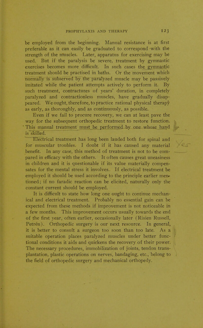 be employed from the beginning. Manual resistance is at first preferable as it can easily be graduated to correspond -with the strength of the muscles. Later, apparatus for exercising may be used. But if the paralysis be severe, treatment by gymnastic exercises becomes more difficult. In such cases the gymnastic treatment should be practised in baths. Or the movement which normally is subserved by the paralyzed muscle may be passively imitated while the patient attempts actively to perform it. By such treatment, contractures of years' duration, in completely paralyzed and contractionless muscles, have gradually disap- peared. We ought, therefore, to practice rational physical therapy as early, as thoroughly, and as continuously, as possible. Even if we fail to procure recovery, we can at least pave the way for the subsequent orthopedic treatment to restore function. This manual treatment must be performed by one whose hand is skilled. Electrical treatment has long been lauded both for spinal and for muscular troubles. I doubt if it has caused any material benefit. In any case, this method of treatment is not to be com- pared in efficacy with the others. It often causes great uneasiness in children and it is questionable if its value materially compen- sates for the mental stress it involves. If electrical treatment be employed it should be used according to the principle earlier men- tioned; if no faradic reaction can be elicited, naturally only the constant current should be employed. It is difficult to state how long one ought to continue mechan- ical and electrical treatment. Probably no essential gain can be expected from these methods if improvement is not noticeable in a few months. This improvement occurs usually towards the end of the first year, often earlier, occasionally later (Risien Russell, Petren). Orthopedic surgery is our next resource. In general, it is better to consult a surgeon too soon than too late. As a suitable operation places paralyzed muscles under better func- tional conditions it aids and quickens the recovery of their power. The necessary procedures, immobilization of joints, tendon trans- plantation, plastic operations on nerves, bandaging, etc., belong to the field of orthopedic surgery and mechanical orthopedy.