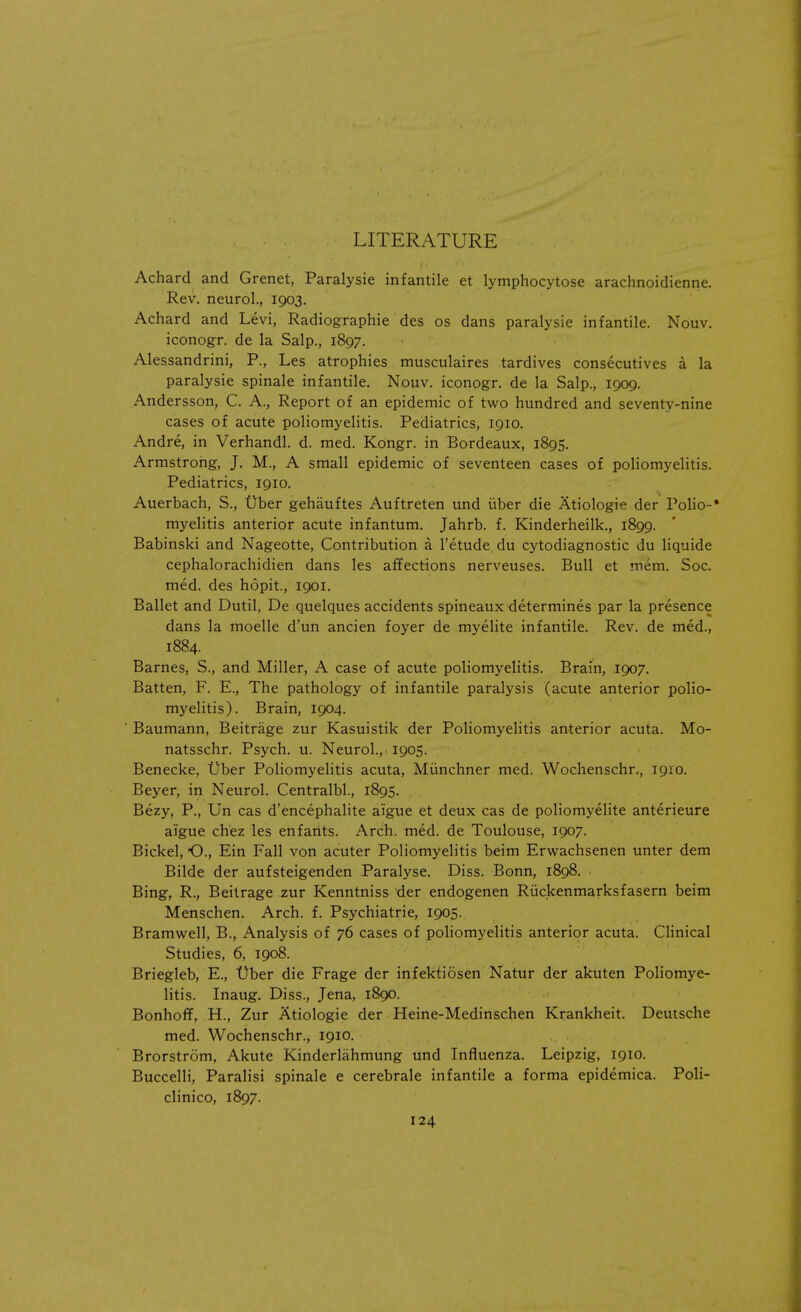 LITERATURE Achard and Grenet, Paralysie infantile et lymphocytose arachnoidienne. Rev. neurol., 1903. Achard and Levi, Radiographic des os dans paralysie infantile. Nouv. iconogr. de la Salp., 1897. Alessandrini, P., Les atrophies musculaires tardives consecutives a la paralysie spinale infantile. Nouv. iconogr. de la Salp., 1909. Andersson, C. A., Report of an epidemic of two hundred and seventy-nine cases of acute poliomyelitis. Pediatrics, 1910. Andre, in Verhandl. d. med. Kongr. in Bordeaux, 1895. Armstrong, J. M., A small epidemic of seventeen cases of poliomyelitis. Pediatrics, 1910. Auerbach, S., t)ber gehauftes Auftreten und iiber die Atiologie der Polio-* myelitis anterior acute infantum. Jahrb. f. Kinderheilk., 1899. Babinski and Nageotte, Contribution a l'etude du cytodiagnostic du liquide cephalorachidien dans les affections nerveuses. Bull et mem. Soc. med. des hopit, 1901. Ballet and Dutil, De quelques accidents spineaux determines par la presence dans la moelle d'un ancien foyer de myelite infantile. Rev. de med., 1884. Barnes, S., and Miller, A case of acute poliomyelitis. Brain, 1907. Batten, F. E., The pathology of infantile paralysis (acute anterior polio- myelitis). Brain, 1904. Baumann, Beitrage zur Kasuistik der Poliomyelitis anterior acuta. Mo- natsschr. Psych, u. Neurol., 1905. Benecke, t)ber Poliomyelitis acuta, Miinchner med. Wochenschr., 1910. Beyer, in Neurol. Centralbl., 1895. Bezy, P., Un cas d'encephalite aigue et deux cas de poliomyelite anterieure aigue chez les enfants. Arch. med. de Toulouse, 1907. Bickel, O., Ein Fall von acuter Poliomyelitis beim Erwachsenen unter dem Bilde der aufsteigenden Paralyse. Diss. Bonn, 1898. Bing, R., Beitrage zur Kenntniss der endogenen Ruckenmarksfasern beim Menschen. Arch. f. Psychiatrie, 1905. Bramwell, B., Analysis of 76 cases of poliomyelitis anterior acuta. Clinical Studies, 6, 1908. Briegleb, E., Ober die Frage der infektiosen Natur der akuten Poliomye- litis. Inaug. Diss., Jena, 1890. Bonhoff, H., Zur Atiologie der Heine-Medinschen Krankheit. Deutsche med. Wochenschr., 1910. Brorstrom, Akute Kinderlahmung und Influenza. Leipzig, 1910. Buccelli, Paralisi spinale e cerebrale infantile a forma epidemica. Poli- clinico, 1897.