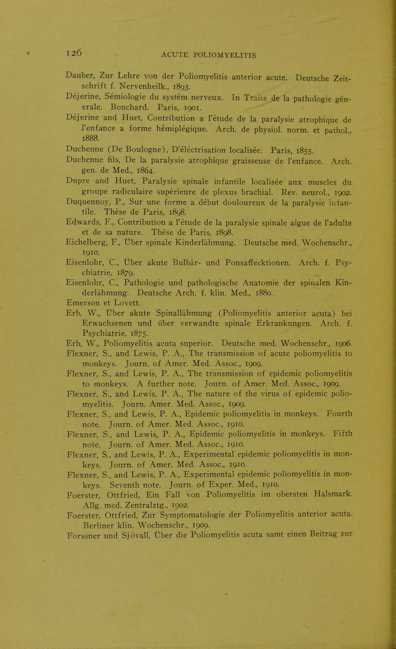 Dauber, Zur Lehre von der Poliomyelitis anterior acute. Deutsche Zeit- schrift f. Nervenheilk., 1893. Dejerine, Semiologie du system nerveux. In Traite de la pathologie gen- erale. Bouchard. Paris, 1901. Dejerine and Huet, Contribution a l'etude de la paralysie atrophique de l'enfance a forme hemiplegique. Arch, de physiol. norm, et pathol, 1888. Duchenne (De Boulogne), D'electrisation localisee. Paris, 1855. Duchenne fils, De la paralysie atrophique graisseuse de l'enfance. Arch, gen. de Med., 1864. Dupre and Huet, Paralysie spinale infantile localisee aux muscles du groupe radiculaire superieure de plexus brachial. Rev. neurol., 1902. Duquennoy, P., Sur une forme a debut douloureux de la paralysie infan- tile. These de Paris, 1898. Edwards, F., Contribution a l'etude de la paralysie spinale aigue de l'adulte et de sa nature. These de Paris, 1898. Eichelberg, F., tiber spinale Kinderlahmung. Deutsche med. Wochenschr., 1910. Eisenlohr, C, tiber akute Bulbar- und Ponsaffecktionen. Arch. f. Psy- chiatric 1879. Eisenlohr, C, Pathologie und pathologische Anatomie der spinalen Kin- derlahmung. Deutsche Arch. f. klin. Med., 1880. Emerson et Lovett. Erb, W., tiber akute Spinallahmung (Poliomyelitis anterior acuta) bei Erwachsenen und iiber verwandte spinale Erkrankungen. Arch. f. Psychiatrie, 1875. Erb, W., Poliomyelitis acuta superior. Deutsche med. Wochenschr., 1906. Flexner, S., and Lewis, P. A., The transmission of acute poliomyelitis to monkeys. Journ. of Amer. Med. Assoc., 1909. Flexner, S., and Lewis, P. A., The transmission of epidemic poliomyelitis to monkeys. A further note. Journ. of Amer. Med. Assoc., 1909. Flexner, S., and Lewis, P. A., The nature of the virus of epidemic polio- myelitis. Journ. Amer. Med. Assoc., 1909. Flexner, S., and Lewis, P. A., Epidemic poliomyelitis in monkeys. Fourth note. Journ. of Amer. Med. Assoc., 1910. Flexner, S., and Lewis, P. A., Epidemic poliomyelitis in monkeys. Fifth note. Journ. of Amer. Med. Assoc., 1910. Flexner, S., and Lewis, P. A., Experimental epidemic poliomyelitis in mon- keys. Journ. of Amer. Med. Assoc., 1910. Flexner, S., and Lewis, P. A., Experimental epidemic poliomyelitis in mon- keys. Seventh note. Journ. of Exper. Med., 1910. Foerster, Ottfried, Ein Fall von Poliomyelitis im obersten Halsmark. Allg. med. Zentralztg., 1902. Foerster, Ottfried, Zur Symptomatologie der Poliomyelitis anterior acuta. Berliner klin. Wochenschr., 1909. Forssner und Sjovall, tiber die Poliomyelitis acuta samt einen Beitrag zur