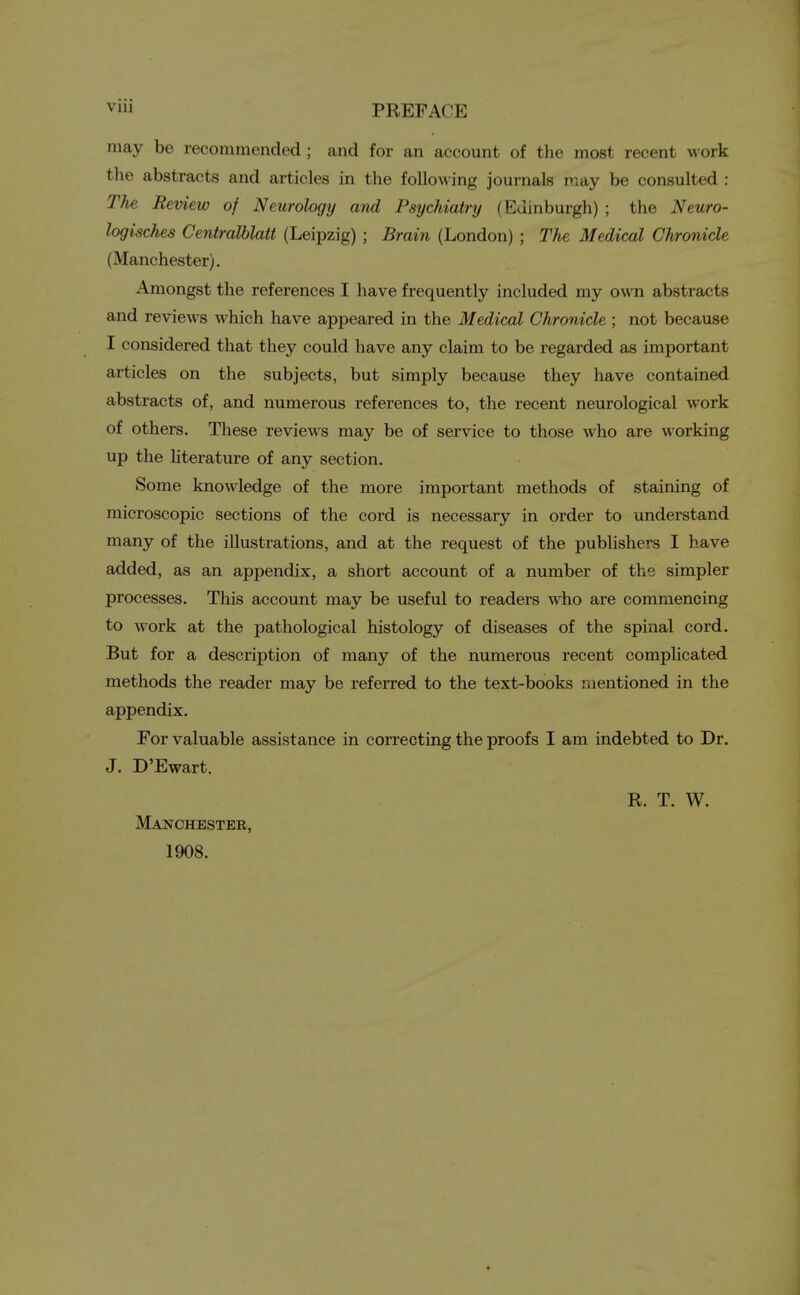 V1 PREFACE may be recommended ; and for an account of the most recent work the abstracts and articles in the following journals may be consulted : The Review of Neurology and Psychiatry (Edinburgh) ; the Neuro- logisches Centralblatt (Leipzig) ; Brain (London) ; The Medical Chronicle (Manchester). Amongst the references I have frequently included my own abstracts and reviews which have appeared in the Medical Chronicle ; not because I considered that they could have any claim to be regarded as important articles on the subjects, but simply because they have contained abstracts of, and numerous references to, the recent neurological work of others. These reviews may be of service to those who are working up the literature of any section. Some knowledge of the more important methods of staining of microscopic sections of the cord is necessary in order to understand many of the illustrations, and at the request of the publishers I have added, as an appendix, a short account of a number of the simpler processes. This account may be useful to readers who are commencing to work at the pathological histology of diseases of the spinal cord. But for a description of many of the numerous recent complicated methods the reader may be referred to the text-books mentioned in the appendix. For valuable assistance in correcting the proofs I am indebted to Dr. J. D'Ewart. R. T. W. Manchester, 1908.