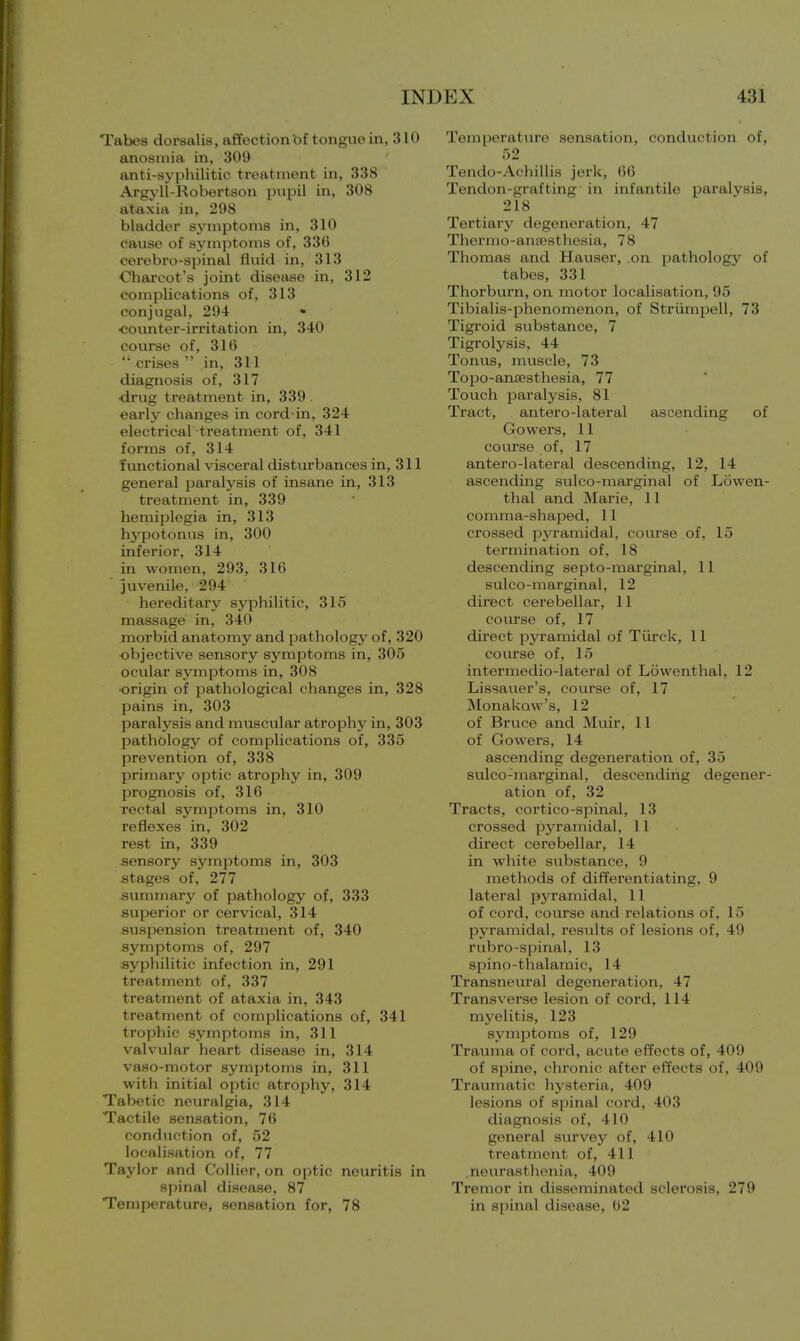 Tabes dorsalis, affection bf tongue in, 310 anosmia in, 309 anti-syphilitic treatment in, 338 Argyll-Robertson pupil in, 308 ataxia in, 298 bladder symptoms in, 310 cause of symptoms of, 336 cerebro-spinal fluid in, 313 Charcot's joint disease in, 312 complications of, 313 conjugal, 294 ■ •counter-irritation in, 340 course of, 316  crises  in, 311 diagnosis of, 317 drug treatment in, 339. early changes in cord-in, 324 electrical treatment of, 341 forms of, 314 functional visceral disturbances in, 311 general paralysis of insane in, 313 treatment in, 339 hemiplegia in, 313 hypotonus in, 300 inferior, 314 in women, 293, 316 juvenile, 294 hereditary syphilitic, 315 massage in, 340 morbid anatomy and pathology of, 320 objective sensory symptoms in, 305 ocular symptoms in, 308 origin of pathological changes in, 328 pains in, 303 paralysis and muscular atrophy in, 303 pathology of complications of, 335 prevention of, 338 primary optic atrophy in, 309 prognosis of, 316 Tectal symptoms in, 310 reflexes in, 302 rest in, 339 sensory symptoms in, 303 stages of, 277 summary of pathology of, 333 superior or cervical, 314 suspension treatment of, 340 symptoms of, 297 syphilitic infection in, 291 treatment of, 337 treatment of ataxia in, 343 treatment of complications of, 341 trophic symptoms in, 311 valvular heart disease in, 314 vaso-motor symptoms in, 311 with initial optic atrophy, 314 Tabetic neuralgia, 314 Tactile sensation, 76 conduction of, 52 localisation of, 77 Taylor and Collier, on optic neuritis in spinal disease, 87 Temperature, sensation for, 78 Temperature sensation, conduction of, 52 Tendo-Achillis jerk, 66 Tendon-grafting in infantile paralysis, 218 Tertiary degeneration, 47 Thermo-anaesthesia, 78 Thomas and Hauser, on pathology of tabes, 331 Thorburn, on motor localisation, 95 Tibialis-phenomenon, of Strumpell, 73 Tigroid substance, 7 Tigrolysis, 44 Tonus, muscle, 73 Topo-amesthesia, 77 Touch paralysis, 81 Tract, antero-lateral ascending of Gowers, 11 course of, 17 antero-lateral descending, 12, 14 ascending sulco-marginal of Lowen- thal and Marie, 11 comma-shaped, 11 crossed pyramidal, course of, 15 termination of, 18 descending septo-marginal, 11 sulco-marginal, 12 direct cerebellar, 11 course of, 17 direct pyramidal of Tiirck, 11 course of, 15 intermedio-lateral of Lowenthal, 12 Lissauer's, course of, 17 Monakaw's, 12 of Bruce and Muir, 11 of Gowers, 14 ascending degeneration of, 35 sulco-marginal, descending degener- ation of, 32 Tracts, cortico-spinal, 13 crossed pyramidal, 11 direct cerebellar, 14 in white substance, 9 methods of differentiating, 9 lateral pyramidal, 11 of cord, course and relations of, 15 pyramidal, results of lesions of, 49 rubro-spinal, 13 spino-thalamic, 14 Transneural degeneration, 47 Transverse lesion of cord, 114 myelitis, 123 symptoms of, 129 Trauma of cord, acute effects of, 409 of spine, chronic after effects of, 409 Traumatic hysteria, 409 lesions of spinal cord, 403 diagnosis of, 410 general survey of, 410 treatment of, 411 .neurasthenia, 409 Tremor in disseminated sclerosis, 279 in spinal disease, 62