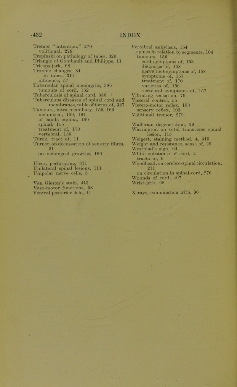 Tremor  intention, 279 volitional, 279 Trepinski on pathology of tabes, 326 Triangle of Gombault and Philippe, 11 Triceps-jerk, 68 Trophic changes, 84 in tabes, 311 influence, 57 Tubercular spinal meningitis, 386 tumours of cord, 162 Tuberculosis of spinal cord, 386 H Tuberculous diseases of spinal cord and membranes, table of forms of, 387 Tumours, intra-medullary, 159, 166 meningeal, 159, 164 of cauda equina, 166 spinal, 155 treatment of, 170 vertebral, 156 Tiirck, tract of, 11 Turner, on decussation of sensory fibres, 51 on meningeal growths, 166 Ulcer, perforating, 311 Unilateral spinal lesions, 111 Unipolar nerve cells, 5 Van Gieson's stain, 413 Vaso-motor functions, 58 Ventral posterior field, 11 Vertebral ankylosis, 154 spines in relation to segments, 104 tumours, 156 cord symptoms of, 158 diagnosis of, 158 nerve root symptoms of, 158 symptoms of, 157 treatment of, 170 varieties of, 156 vertebral symptoms of, 157 Vibrating sensation^ 79 Visceral control, 55 Viscero-motor reflex, 103 sensory reflex, 103 Volitional tremor, 279 Wallerian degeneration, 29 Warrington on total transverse spinal lesion, 115 Weigert, staining method, 4, 415 Weight and resistance, sense of, 29 Westphal's sign, 64 White substance of cord, 2 tracts in, 9 Woodhead, on cerebro-spinal circulation, 211 on circulation in spinal cord, 276 Wounds of cord, 407 Wrist-jerk, 68 X-rays, examination with, 90