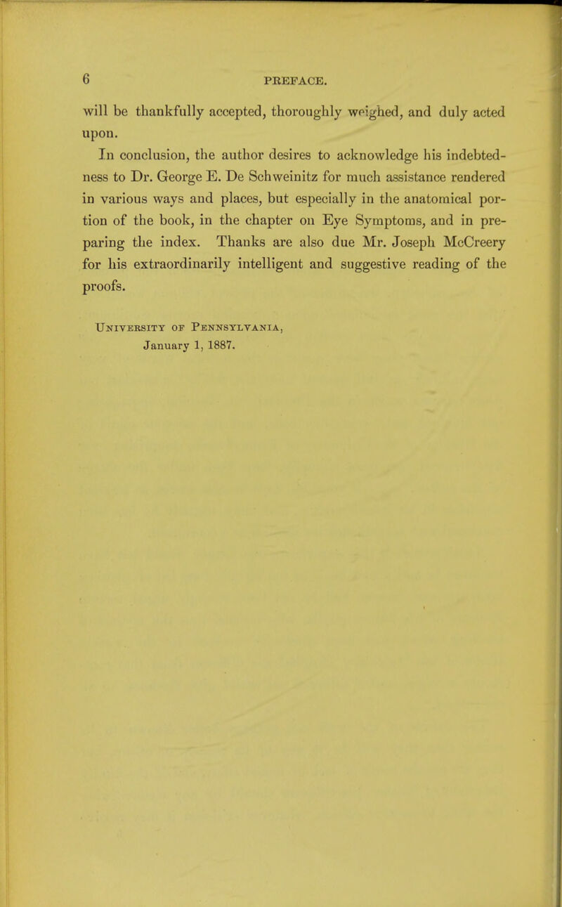 will be thankfully accepted, thoroughly wpighed, and duly acted upon. In conclusion, the author desires to acknowledge his indebted- ness to Dr. George E. De Schweinitz for much assistance rendered in various ways and places, but especially in the anatomical por- tion of the book, in the chapter on Eye Symptoms, and in pre- paring the index. Thanks are also due Mr. Joseph McCreery for his extraordinarily intelligent and suggestive reading of the proofs. University of Pennsylvania, January 1, 1887.