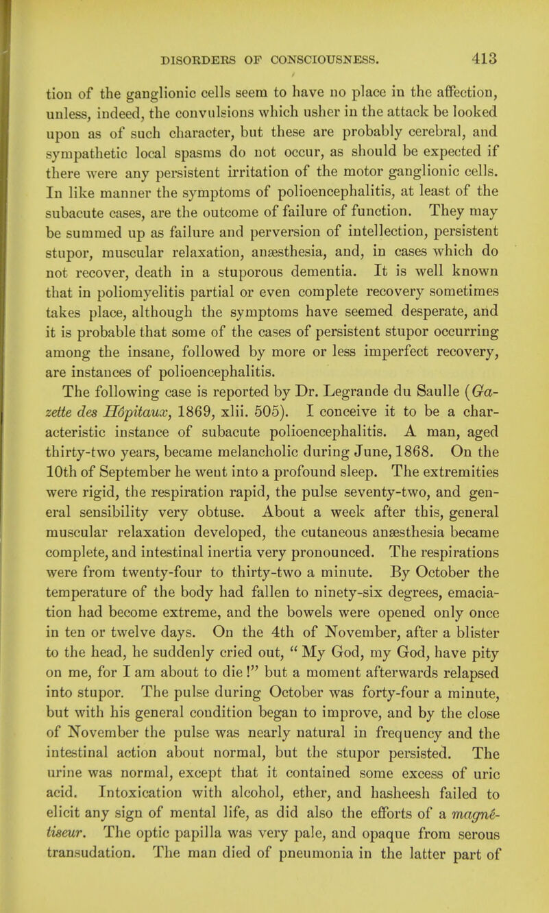 tion of the ganglionic cells seem to have no place in the affection, unless, indeed, the convulsions which usher in the attack be looked upon as of such character, but these are probably cerebral, and sympathetic local spasms do not occur, as should be expected if there were any persistent irritation of the motor ganglionic cells. In like manner the symptoms of polioencephalitis, at least of the subacute cases, are the outcome of failure of function. They may be summed up as failure and perversion of intellection, persistent stupor, muscular relaxation, an£esthesia, and, in cases which do not recover, death in a stuporous dementia. It is well known that in poliomyelitis partial or even complete recovery sometimes takes place, although the symptoms have seemed desperate, and it is probable that some of the cases of persistent stupor occurring among the insane, followed by more or less imperfect recovery, are instances of polioencephalitis. The following case is reported by Dr. Legrande du Saulle [Ga- zette des Hdpitaux, 1869, xlii. 505). I conceive it to be a char- acteristic instance of subacute polioencephalitis. A man, aged thirty-two years, became melancholic during June, 1868. On the 10th of September he weut into a profound sleep. The extremities were rigid, the respiration rapid, the pulse seventy-two, and gen- eral sensibility very obtuse. About a week after this, general muscular relaxation developed, the cutaneous anaesthesia became complete, and intestinal inertia very pronounced. The respirations were from twenty-four to thirty-two a minute. By October the temperature of the body had fallen to ninety-six degrees, emacia- tion had become extreme, and the bowels were opened only once in ten or twelve days. On the 4th of November, after a blister to the head, he suddenly cried out,  My God, my God, have pity on me, for I am about to die! but a moment afterwards relapsed into stupor. The pulse during October was forty-four a minute, but with his general condition began to improve, and by the close of November the pulse was nearly natural in frequency and the intestinal action about normal, but the stupor persisted. The urine was normal, except that it contained some excess of uric acid. Intoxication with alcohol, ether, and hasheesh failed to elicit any sign of mental life, as did also the efforts of a magne- tiseur. The optic papilla was very pale, and opaque from serous transudation. The man died of pneumonia in the latter part of