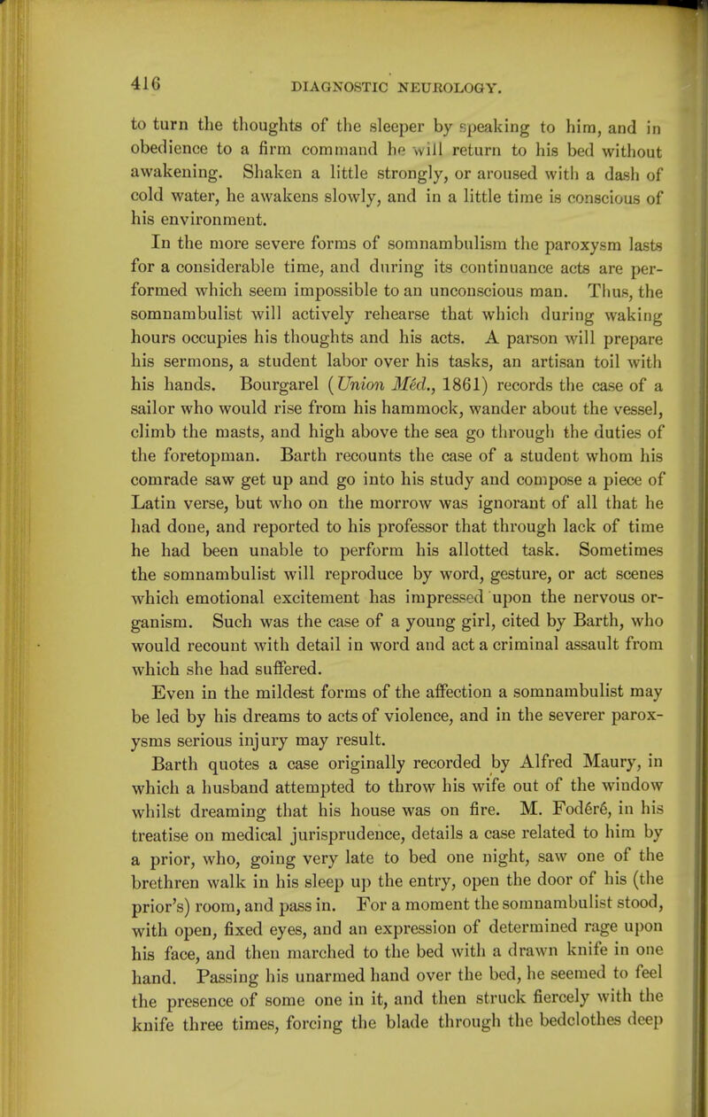 to turn the thoughts of the sleeper by speaking to him, and in obedience to a firm command he will return to his bed without awakening. Shaken a little strongly, or aroused with a dash of cold water, he awakens slowly, and in a little time is conscious of his environment. In the more severe forms of somnambulism the paroxysm lasts for a considerable time, and during its continuance acts are per- formed which seem impossible to an unconscious man. Thus, the somnambulist will actively rehearse that which during waking hours occupies his thoughts and his acts. A parson will prepare his sermons, a student labor over his tasks, an artisan toil with his hands. Bourgarel {Union Med., 1861) records the case of a sailor who would rise from his hammock, wander about the vessel, climb the masts, and high above the sea go through the duties of the foretopman. Barth recounts the case of a student whom his comrade saw get up and go into his study and compose a piece of Latin verse, but who on the morrow was ignorant of all that he had done, and reported to his professor that through lack of time he had been unable to perform his allotted task. Sometimes the somnambulist will reproduce by word, gesture, or act scenes which emotional excitement has impressed upon the nervous or- ganism. Such was the case of a young girl, cited by Barth, who would recount with detail in word and act a criminal assault from which she had suffered. Even in the mildest forms of the affection a somnambulist may be led by his dreams to acts of violence, and in the severer parox- ysms serious injury may result. Barth quotes a case originally recorded by Alfred Maury, in which a husband attempted to throw his wife out of the window whilst dreaming that his house was on fire. M. Fod6r6, in his treatise on medical jurisprudence, details a case related to him by a prior, who, going very late to bed one night, saw one of the brethren walk in his sleep up the entry, open the door of his (the prior's) room, and pass in. For a moment the somnambulist stood, with open, fixed eyes, and an expression of determined rage upon his face, and then marched to the bed with a drawn knife in one hand. Passing his unarmed hand over the bed, he seemed to feel the presence of some one in it, and then struck fiercely with the knife three times, forcing the blade through the bedclothes deep