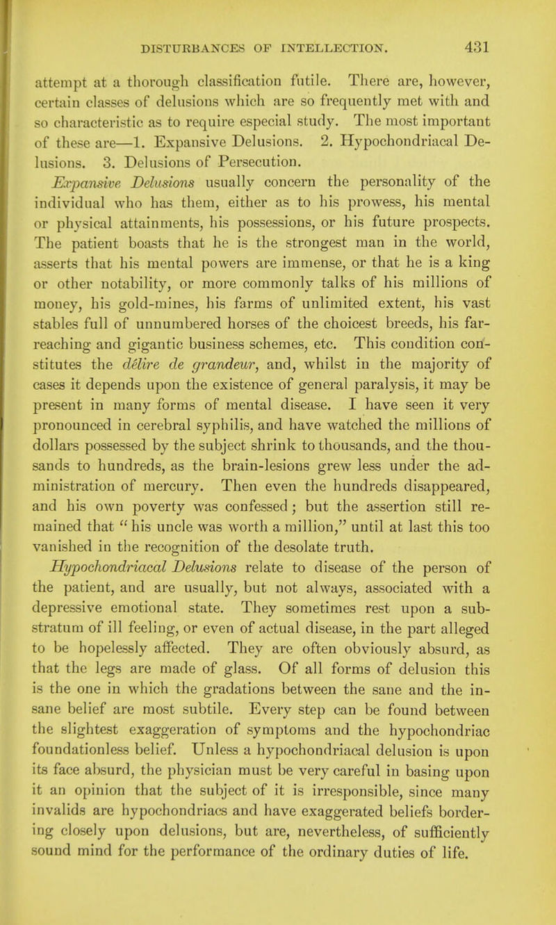 attempt at a thorough classification futile. There are, however, certain classes of delusions which are so frequently met with and so characteristic as to require especial study. The most important of these are—1. Expansive Delusions. 2. Hypochondriacal De- lusions. 3. Delusions of Persecution. Earpansive Delusions usually concern the personality of the individual who has them, either as to his prowess, his mental or physical attainments, his possessions, or his future prospects. The patient boasts that he is the strongest man in the world, asserts that his mental powers are immense, or that he is a king or other notability, or more commonly talks of his millions of money, his gold-mines, his farms of unlimited extent, his vast stables full of unnumbered horses of the choicest breeds, his far- reaching and gigantic business schemes, etc. This condition con- stitutes the delire de grandeur, and, whilst in the majority of cases it depends upon the existence of general paralysis, it may be present in many forms of mental disease. I have seen it very pronounced in cerebral syphilis, and have watched the millions of dollars possessed by the subject shrink to thousands, and the thou- sands to hundreds, as the brain-lesions grew less under the ad- ministration of mercury. Then even the hundreds disappeared, and his own poverty was confessed ; but the assertion still re- mained that  his uncle was worth a million, until at last this too vanished in tlie recognition of the desolate truth. Hypochondriacal Delusions relate to disease of the person of the patient, and are usually, but not always, associated with a depressive emotional state. They sometimes rest upon a sub- stratum of ill feeling, or even of actual disease, in the part alleged to be hopelessly affected. They are often obviously absurd, as that the legs are made of glass. Of all forms of delusion this is the one in which the gradations between the sane and the in- sane belief are most subtile. Every step can be found between the slightest exaggeration of symptoms and the hypochondriac foundationless belief. Unless a hypochondriacal delusion is upon its face absurd, the physician must be very careful in basing upon it an opinion that the subject of it is irresponsible, since many invalids are hypochondriacs and have exaggerated beliefs border- ing closely upon delusions, but are, nevertheless, of sufficiently sound mind for the performance of the ordinary duties of life.