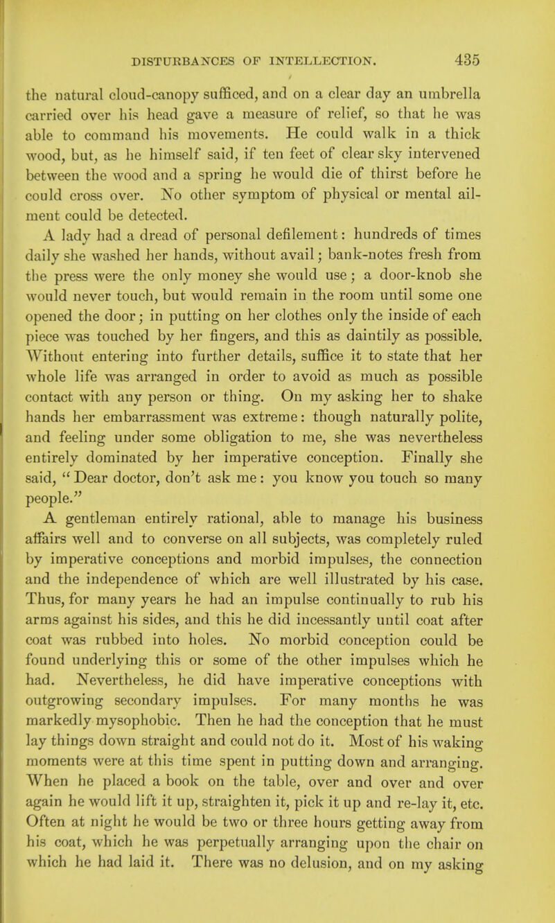 the natural cloud-canopy sufficed, and on a clear day an umbrella carried over his head gave a measure of relief, so that he was able to command his movements. He could walk in a thick wood, but, as he himself said, if ten feet of clear sky intervened between the wood and a spring he would die of thirst before he could cross over. No other symptom of physical or mental ail- ment could be detected. A lady had a dread of personal defilement: hundreds of times daily she washed her hands, without avail; bank-notes fresh from tlie press were the only money she would use; a door-knob she would never touch, but would remain in the room until some one opened the door; in putting on her clothes only the inside of each piece was touched by her fingers, and this as daintily as possible. Without entering into further details, suffice it to state that her whole life was arranged in order to avoid as much as possible contact with any person or thing. On my asking her to shake hands her embarrassment was extreme: though naturally polite, and feeling under some obligation to me, she was nevertheless entirely dominated by her imperative conception. Finally she said,  Dear doctor, don't ask me: you know you touch so many people. A gentleman entirely rational, able to manage his business affairs well and to converse on all subjects, was completely ruled by imperative conceptions and morbid impulses, the connection and the independence of which are well illustrated by his case. Thus, for many years he had an impulse continually to rub his arms against his sides, and this he did incessantly until coat after coat was rubbed into holes. No morbid conception could be found underlying this or some of the other impulses which he had. Nevertheless, he did have imperative conceptions with outgrowing secondary impulses. For many months he was markedly mysophobic. Then he had the conception that he must lay things down straight and could not do it. Most of his waking moments were at this time spent in putting down and arranging. When he placed a book on the table, over and over and over again he would lift it up, straighten it, pick it up and re-lay it, etc. Often at night he would be two or three hours getting away from his coat, which he was perpetually arranging upon the chair on which he had laid it. There was no delusion, and on my asking