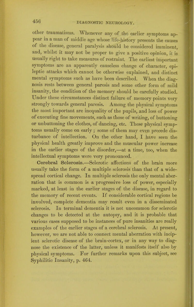 other traumatisms. Whenever any of the earlier symptoms ap- pear in a man of middle age whose life-history presents the causes of the disease, general paralysis should be considered imminent, and, whilst it may not be proper to give a positive opinion, it is usually right to take measures of restraint. The earliest important symptoms are an apparently causeless change of character, epi- leptic attacks which cannot be otherwise explained, and distinct mental symptoms such as have been described. When the diag- nosis rests between general paresis and some other form of mild insanity, the condition of the memory should be carefully studied. Under these circumstances distinct failure of memory points very strongly towards general paresis. Among the physical symptoms the most important are inequality of the pupils, and loss of power of executing fine movements, such as those of writing, of buttoning or unbuttoning the clothes, of dancing, etc. These physical symp- toms usually come on early ; some of them may even precede dis- turbance of intellection. On the other hand, I have seen the physical health greatly improve and the muscular power increase in the earlier stages of the disorder,—at a time, too, when the intellectual symptoms were very pronounced. Cerebral Sclerosis.—Sclerotic affections of the brain more usually take the form of a multiple sclerosis than that of a wide- spread cortical change. In multiple sclerosis the only mental aber- ration that is common is a progressive loss of power, especially marked, at least in the earlier stages of the disease, in regard to the memory of recent events. If considerable cortical regions be involved, complete dementia may result even in a disseminated sclerosis. In terminal dementia it is not uncommon for sclerotic changes to be detected at the autopsy, and it is probable that various cases supposed to be instances of pure insanities are really examples of the earlier stages of a cerebral sclerosis. At present, however, we are not able to connect mental aberration with incip- ient sclerotic disease of the brain-cortex, or in any way to diag- nose the existence of the latter, unless it manifests itself also by physical symptoms. For further remarks upon this subject, see Syphilitic Insanity, p. 464.