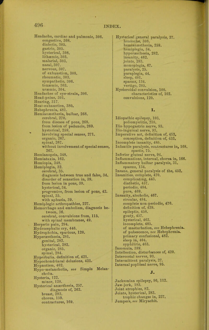 Headache, cardiac and pulmonic, 306. congestive, 308. diabetic, 305. gastric, 305. hystericul, 308. lithaemic, 303. malarial, 303. nasal, 307. nervous, 307. of exhaustion, 308. rheumatic, 303. sympathetic, 306. toxemic, 303. uraemic, 304. Headaches of eye-strain, 306. Head-pains, 301. Hearing, 317. Heat-exhaustion, 380. Hebephrenia, 481. Hemiana9sthesia, bulbar, 268. cerebral, 270. from disease of pons, 268. from lesion of peduncle, 269. hysterical, 259. involving special senses, 271. organic, 267. spinal, 267. without involvement of special senses, 267. Hemianopsia, 348. Hemiataxia, 162. Hemiopia, 348. Hemiplegia, 32. cerebral, 35. diagnosis betvfeen true and false, 34. disorder of sensation in, 39. from lesion in pons, 39. hysterical, 34. progressive, from lesion of pons, 42. spinal, 35. with aphasia, 39. Hemiplegio arthropathies, 227. Hemorrhage and embolism, diagnosis be- tween, 36. cerebral, convulsions from, 115. with spinal membranes, 49. Herpetic pain, 294. Hydrocephalic cry, 446. Hydrophobia, spurious, 120. Hypersesthesia, 281. genital, 282. hysterical, 282. organic, 285. spinal, 284. Hyperbulia. definition of, 421. Hypochondriacal delusions, 431. Hypnotism, 402. Hypo-melancholia, see Simple Melan- cholia. Hysteria, 122. minor, 120. Hysterical anassthesia, 257. diagnosis of, 262. breast, 282. chorea, 159. contractures, 169. Hysterical general paralysis, 27. hca,aache, 308. hemiansc.sthesia, 259. hemiplegia, 34. hyperajsthesia, 282. insanity, 462. joints, 283. monoplegia, 67. paralysis, 25. paraplegia, 44. sleep, 401. spasms, 134. vertigo, 205. Hysteroidal convulsion, 100. characteristics of, 102. convulsions, 120. I. Idiopathic epilepsy, 103. poliomyelitis, 238. Ilio-hypogastric nerve, 93. Ilio-inguinal nerve, 93. Imperative act, definition of, 453, conception, definition of, 433, Incomplete insanity, 485. Infantile paralysis, coutractures in, 168. spastic, 75. Inferior gluteal nerve, 94. Inflammations, internal, chorea in, 166. Inflammatory bulbar paralysis, 31. spasms, 134. Insane, general paralysis of the, 452, Insanities, complete, 470. complicating, 443. diathetic, 457. periodic, 484. pure, 469. Insanity, alcoholic, 467. circular, 484. complete non-periodic, 470. definition of, 439. epileptic, 458. gouty, 457. hysterical, 462. incomplete, 485. of masturbation, see Hebephrenia, of pubescence, see Hebephrenia, primary confusional, 482. sleep in, 404. syphilitic, 463. Insomnia, 389. Intellection, disturbances of, 420. Intercostal nerves, 93. Intermittent paralysis, 27. Internal popliteal nerve, 95. J. Jacksonian epilepsy, 96, 112. Jaw-jerk, 183. Joint atrophies, 82. Joints, hysterical, 283. trophic changes in, 227, Jumpers, sec Miryaohit.