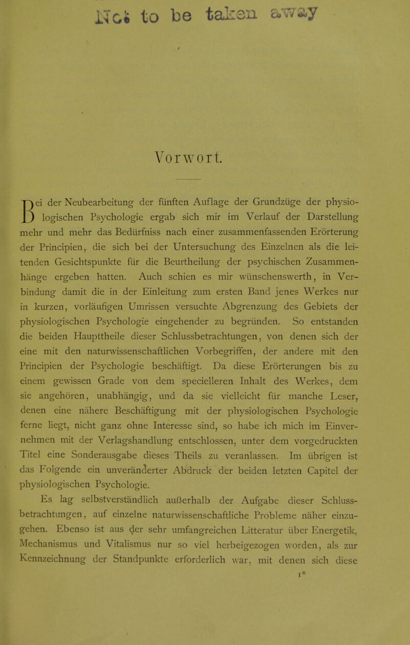 Noe to be taken av/ay Vorwort ei der Neubearbeitung- der fiinften Auflage der Grundziige der physio- J3 log-ischen Psychologic ergab sich mir im Verlauf der Darstellung mehr und mehr das Bediirfniss nach einer zusammenfassenden Erorterung der Principien, die sich bei der Untersuchung des Einzelnen als die lei- tenden Gesichtspunkte fiir die Beurtheilung der psychischen Zusammen- hange ergeben hatten. Auch schien es mir wiinschenswerth, in Ver- bindung damit die in der Einleitung zum ersten Band jenes Werkes nur in kurzen, vorlaufigen Umrissen versuchte Abgrenzung des Gebiets der physiologischen Psychologie eingehender zu begriinden. So entstanden die beiden Haupttheile dieser Schlussbetrachtungen, von denen sich der eine mit den naturwissenschaftlichen Vorbegriffen, der andere mit den Principien der Psychologie beschaftigt. Da diese Erorterungen bis zu einem gewissen Grade von dem specielleren Inhalt des Werkes, dem sie angehoren, unabhangig, und da sie vielleicht fiir manche Leser, denen eine nahere Beschaftigung mit der physiologischen Psychologie feme liegt, nicht ganz ohne Interesse sind, so habe ich mich im Einver- nehmen mit der Verlagshandlung entschlossen, unter dem vorgedruckten Titel eine Sonderausgabe dieses Theils zu veranlassen. Im iibrigen ist das Folgende ein unveran^erter Abdruck der beiden letzten Capitel der physiologischen Psychologie. Es lag selbstverstandlich auOerhalb der Aufgabe dieser Schluss- betrachtungen, auf einzelne naturwissenschaftliche Probleme naher einzu- gehen. Ebenso ist aus c^er sehr umfangreichen Litteratur iiber Energetik, Mechanismus und Vitalismus nur so viel herbeigezogen worden, als zur Kennzeichnung der Standpunkte erforderlich war, mit denen sich diese I*