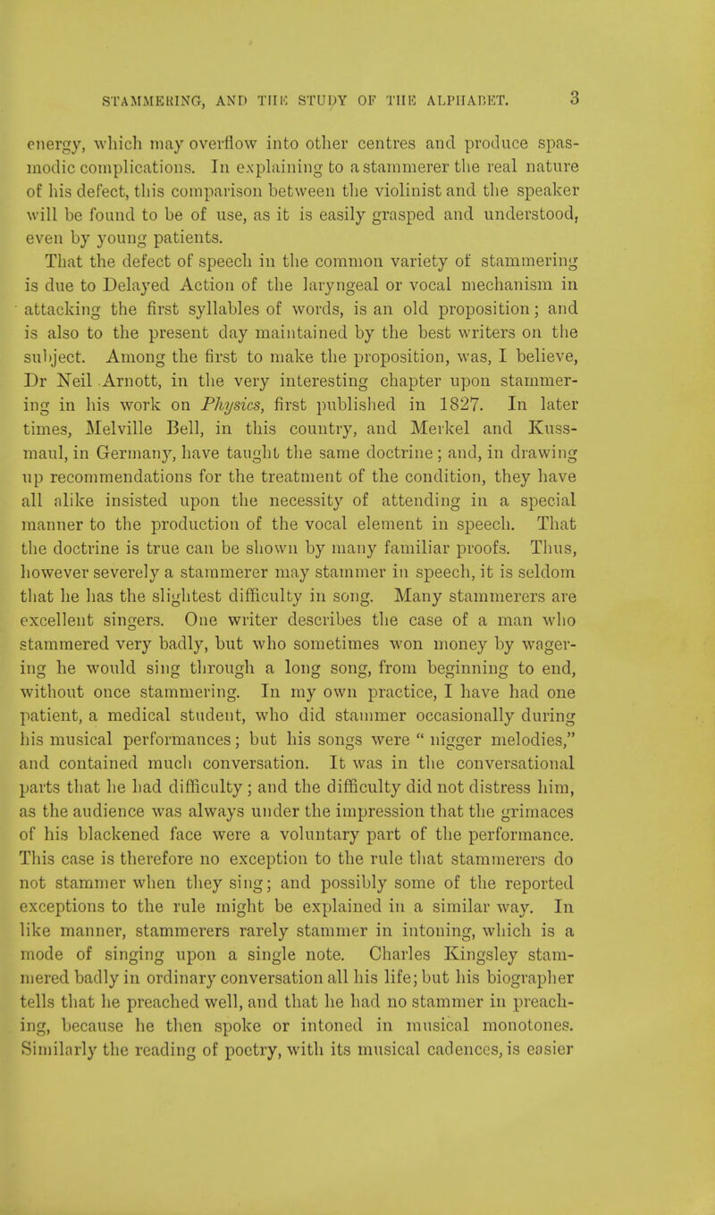 energy, which may overflow into other centres and produce spas- modic complications. In explaining to a stammerer the real nature of his defect, this comparison between the violinist and the speaker will be found to be of use, as it is easily grasped and understood, even by young patients. That the defect of speech in the common variety of stammering is due to Delayed Action of the laryngeal or vocal mechanism in attacking the first syllables of words, is an old proposition; and is also to the present day maintained by the best writers on the subject. Among the first to make the proposition, was, I believe, Dr Neil Arnott, in the very interesting chapter upon stammer- ing in his work on Physics, first published in 1827. In later times, Melville Bell, in this country, and Merkel and Kuss- maul, in Germany, have taught the same doctrine ; and, in drawing up recommendations for the treatment of the condition, they have all alike insisted upon the necessity of attending in a special manner to the production of the vocal element in speech. That the doctrine is true can be shown by many familiar proofs. Thus, however severely a stammerer may stammer in speech, it is seldom that he has the slightest difficulty in song. Many stammerers are excellent singers. One writer describes the case of a man who stammered very badly, but who sometimes won money by wager- ing he would sing through a long song, from beginning to end, without once stammering. In my own practice, I have had one patient, a medical student, who did stammer occasionally during his musical performances; but his songs were  nigger melodies, and contained much conversation. It was in the conversational parts that he had difficulty; and the difficulty did not distress him, as the audience was always under the impression that the grimaces of his blackened face were a voluntary part of the performance. This case is therefore no exception to the rule that stammerers do not stammer when they sing; and possibly some of the reported exceptions to the rule might be explained in a similar way. In like manner, stammerers rarely stammer in intoning, which is a mode of singing upon a single note. Charles Kingsley stam- mered badly in ordinary conversation all his life; but his biographer tells that he preached well, and that he had no stammer in preach- ing, because he then spoke or intoned in musical monotones. Similarly the reading of poetry, with its musical cadences, is easier