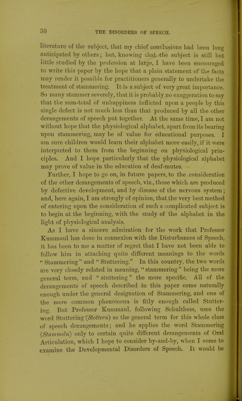 literature of the subject, that my chief conclusions had been long anticipated by others; but, knowing that the subject is still but little studied by the profession at large, I have been encouraged to write this paper by the hope that a plain statement of the facts may render it possible for practitioners generally to undertake the treatment of stammering. It is a subject of very great importance. So many stammer severely, that it is probably no exaggeration to say that the sum-total of unhappiness inflicted upon a people by this single defect is not much less than that produced by all the other derangements of speech put together. At the same time, I am not without hope that the physiological alphabet, apart from its bearing upon stammering, may be of value for educational purposes. I am sure children would learn their alphabet more easily, if it were interpreted to them from the beginning on physiological prin- ciples. And I hope particularly that the physiological alphabet may prove of value in the education of deaf-mutes. Further, I hope to go on, in future papers, to the consideration of the other derangements of speech, viz., those which are produced by defective development, and by disease of the nervous system; and, here again, I am strongly of opinion, that the very best method of entering upon the consideration of such a complicated subject is to begin at the beginning, with the study of the alphabet in the light of physiological analysis. As I have a sincere admiration for the work that Professor Kussmaul has done in connexion with the Disturbances of Speech, it has been to me a matter of regret that I have not been able to follow him in attaching quite different meanings to the words  Stammering  and  Stuttering. In this country, the two words arc very closely related in meaning,  stammering  being the more general term, and stuttering the more specific. All of the derangements of speech described in this paper come naturally enough under the general designation of Stammering, and one of the more common phenomena is fitly enough called Stutter- ing. But Professor Kussmaul, following Schulthess, uses the word Stuttering (Stotterri) as the general term for this whole class of speech derangements; and he applies the word Stammering (Stammdn) only to certain quite different derangements of Oral Articulation, which I hope to consider by-and-by, when I come to examine the Developmental Disorders of Speech. It would be