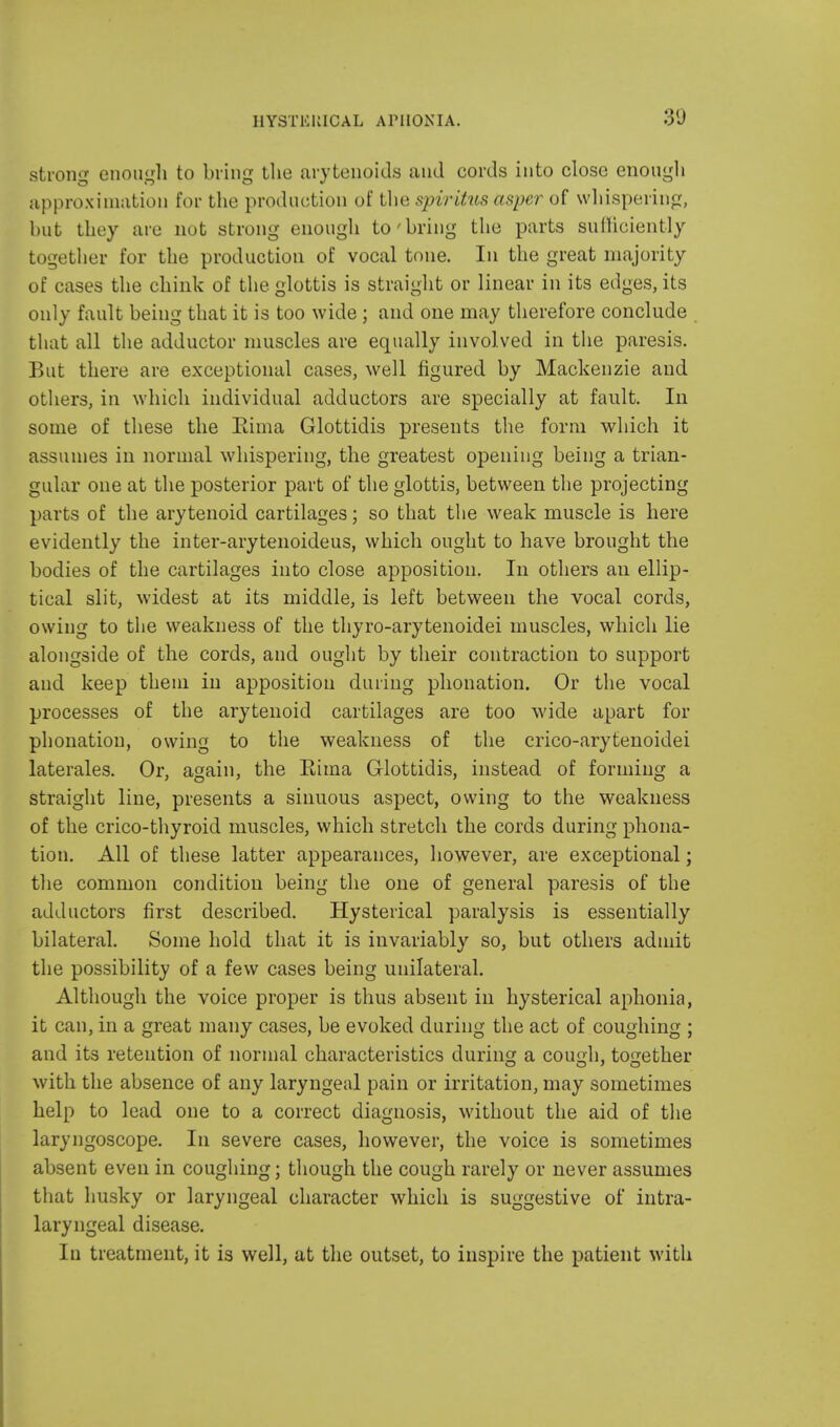 strong enough to bring the arytenoids and cords into close enough approximation for the production of the spiritus asper of whispering, but they are nut strong enough to'bring the parts sufficiently together for the production of vocal tone. In the great majority of cases the chink of the glottis is straight or linear in its edges, its only fault being that it is too wide ; and one may therefore conclude that all the adductor muscles are equally involved in the paresis. But there are exceptional cases, well figured by Mackenzie and others, in which individual adductors are specially at fault. In some of these the Rima Glottidis presents the form which it assumes in normal whispering, the greatest opening being a trian- gular one at the posterior part of the glottis, between the projecting parts of the arytenoid cartilages; so that the weak muscle is here evidently the inter-arytenoideus, which ought to have brought the bodies of the cartilages into close apposition. In others an ellip- tical slit, widest at its middle, is left between the vocal cords, owing to the weakness of the thyro-arytenoidei muscles, which lie alongside of the cords, and ought by their contraction to support and keep them in apposition during phonation. Or the vocal processes of the arytenoid cartilages are too wide apart for phonation, owing to the weakness of the crico-arytenoidei laterales. Or, again, the Rima Glottidis, instead of forming a straight line, presents a sinuous aspect, owing to the weakness of the crico-thyroid muscles, which stretch the cords during phona- tion. All of these latter appearances, however, are exceptional; the common condition being the one of general paresis of the adductors first described. Hysterical paralysis is essentially bilateral. Some hold that it is invariably so, but others admit the possibility of a few cases being unilateral. Although the voice proper is thus absent in hysterical aphonia, it can, in a great many cases, be evoked during the act of coughing ; and its retention of normal characteristics during a cough, together with the absence of any laryngeal pain or irritation, may sometimes help to lead one to a correct diagnosis, without the aid of the laryngoscope. In severe cases, however, the voice is sometimes absent even in coughing; though the cough rarely or never assumes that husky or laryngeal character which is suggestive of intra- laryngeal disease. In treatment, it is well, at the outset, to inspire the patient with