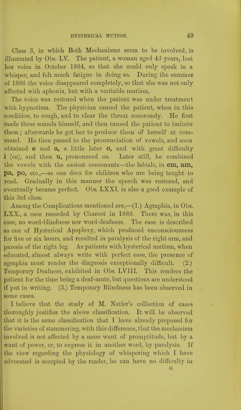 Class 3, in which Both Mechanisms seem to be involved, is illustrated by Obs. LV. The patient, a woman aged 43 years, lost her voice in October 1884, so that she could only speak in a whisper, and felt much fatigue in doing so. During the summer of 1886 the voice disappeared completely, so that she was not only affected with aphonia, but with a veritable mutism. The voice was restored when the patient was under treatment with hypnotism. The physician caused the patient, when in this condition, to cough, and to clear the throat sonorously. He first made these sounds himself, and then caused the patient to imitate them ; afterwards he got her to produce them of herself at com- mand. He then passed to the pronunciation of vowels, and soon obtained e and a, a little later O, and with great difficulty i (ee), and then u, pronounced on. Later still, he combined the vowels with the easiest consonants—the labials, in em, am, pa, po, etc.,—as one docs for children who are being taught to read. Gradually in this manner the speech was restored, and eventually became perfect. Obs. LXXI. is also a good example of this 3rd class. Among the Complications mentioned are,—(1.) Agraphia, in Obs. LXX., a case recorded by Charcot in 1888. There was, in this case, no word-blindness nor word-deafness. The case is described as one of Hysterical Apoplexy, which produced unconsciousness for five or six hours, and resulted in paralysis of the right arm, and paresis of the right leg. As patients with hysterical mutism, when educated, almost always write with perfect ease, the presence of agraphia must render the diagnosis exceptionally difficult. (2.) Temporary Deafness, exhibited in Obs. LVIII. This renders the patient for the time being a deaf-mute, but questions are understood if put in writing. (3.) Temporary Blindness has been observed in some cases. I believe that the study of M. Natier's collection of cases thoroughly justifies the above classification. It will be observed that it is the same classification that I have already proposed for the varieties of stammering, with this difference, that the mechanism involved is not affected by a mere want of promptitude, but by a want of power, or, to express it in another word, by paralysis. If the view regarding the physiology of whispering which I have advocated is accepted by the reader, he can have no difficulty in G