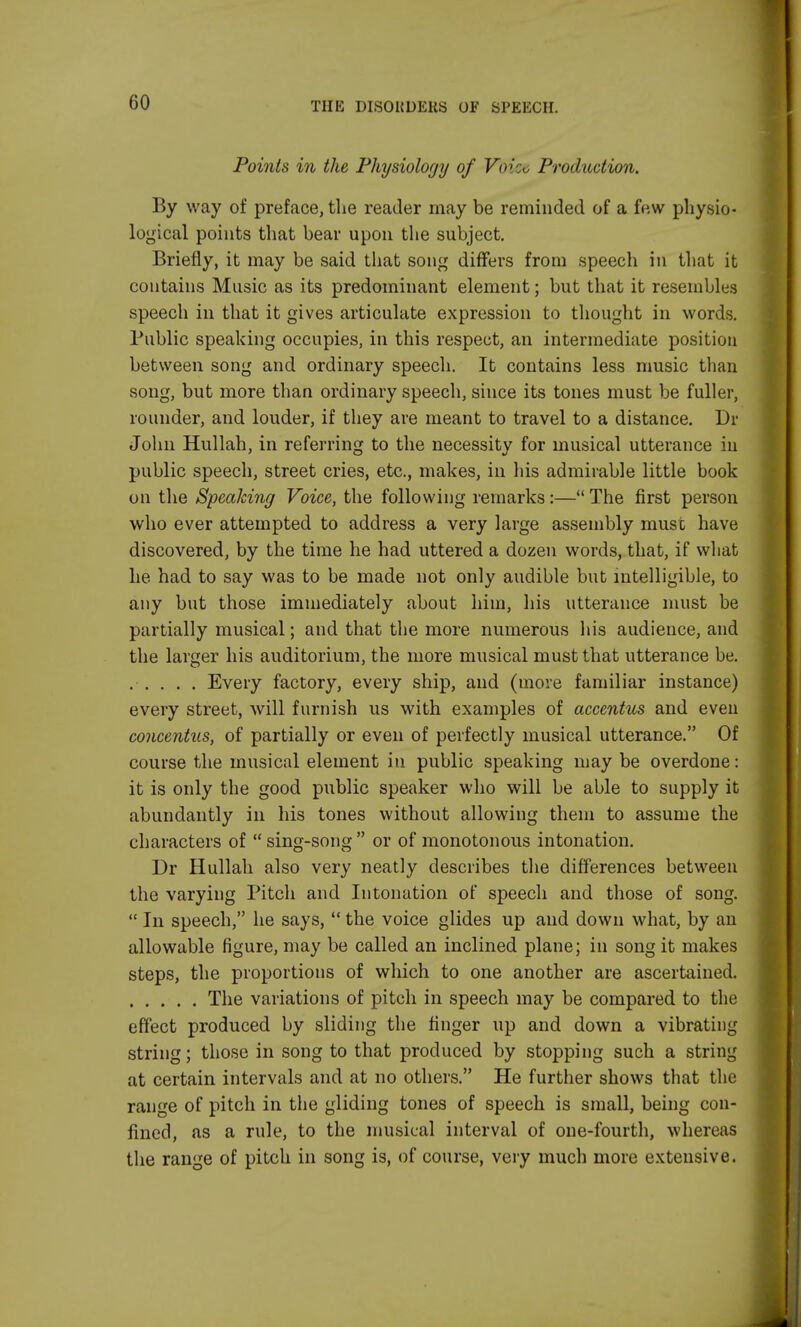 Points in the Physiology of V<>: Production. By way of preface, the reader may be reminded of a few physio- logical points that bear upon the subject. Briefly, it may be said that song differs from speech in that it contains Music as its predominant element; but that it resembles speech in that it gives articulate expression to thought in words. Public speaking occupies, in this respect, an intermediate position between song and ordinary speech. It contains less music than song, but more than ordinary speech, since its tones must be fuller, rounder, and louder, if they are meant to travel to a distance. Dr John Hullah, in referring to the necessity for musical utterance in public speech, street cries, etc., makes, in his admirable little book on the Speaking Voice, the following remarks:— The first person who ever attempted to address a very large assembly must have discovered, by the time he had uttered a dozen words, that, if what he had to say was to be made not only audible but intelligible, to any but those immediately about him, his utterance must be partially musical; and that the more numerous his audience, and the larger his auditorium, the more musical must that utterance be. Every factory, every ship, and (move familiar instance) every street, will furnish us with examples of accentus and even concentus, of partially or even of perfectly musical utterance. Of course the musical element in public speaking may be overdone: it is only the good public speaker who will be able to supply it abundantly in his tones without allowing them to assume the characters of sing-song or of monotonous intonation. Dr Hullah also very neatly describes the differences between the varying Pitch and Intonation of speech and those of song.  In speech, he says,  the voice glides up and down what, by an allowable figure, may be called an inclined plane; in song it makes steps, the proportions of which to one another are ascertained. The variations of pitch in speech may be compared to the effect produced by sliding the finger up and down a vibrating string; those in song to that produced by stopping such a string at certain intervals and at no others. He further shows that the range of pitch in the gliding tones of speech is small, being con- fined, as a rule, to the musical interval of one-fourth, whereas the range of pitch in song is, of course, very much more extensive.