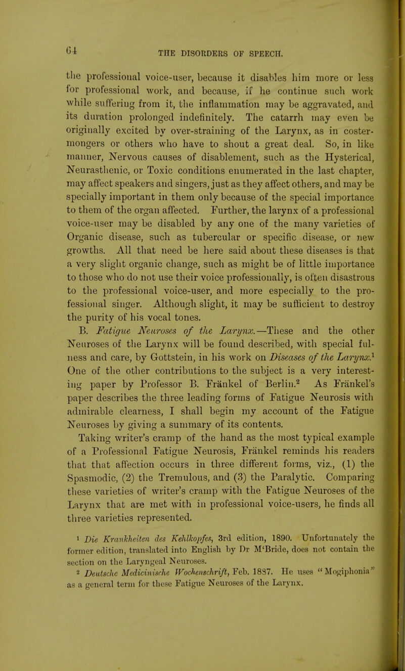 the professional voice-user, because it disables him more or less for professional work, and because, if he continue such work while suffering from it, the inflammation may be aggravated, and its duration prolonged indefinitely. The catarrh may even be originally excited by over-straining of the Larynx, as in coster- mongers or others who have to shout a great deal. So, in like manner, Nervous causes of disablement, such as the Hysterical, Neurasthenic, or Toxic conditions enumerated in the last chapter, may affect speakers and singers, just as they affect others, and may be specially important in them only because of the special importance to them of the organ affected. Further, the larynx of a professional voice-user may be disabled by any one of the many varieties of Organic disease, such as tubercular or specific disease, or new growths. All that need be here said about these diseases is that a very slight organic change, such as might be of little importance to those who do not use their voice professionally, is often disastrous to the professional voice-user, and more especially to the pro- fessional singer. Although slight, it may be sufficient to destroy the purity of his vocal tones. B. Fatigue Neuroses of the Larynx.—These and the other Neuroses of the Larynx will be found described, with special ful- ness and care, by Gottstein, in his work on Diseases of the Larynx.1 One of the other contributions to the subject is a very interest- ing paper by Professor B. Frankel of Berlin.2 As Frankel's paper describes the three leading forms of Fatigue Neurosis with admirable clearness, I shall begin my account of the Fatigue Neuroses by giving a summary of its contents. Taking writer's cramp of the hand as the most typical example of a Professional Fatigue Neurosis, Frankel reminds his readers that that affection occurs in three different forms, viz., (1) the Spasmodic, (2) the Tremulous, and (3) the Paralytic. Comparing these varieties of writer's cramp with the Fatigue Neuroses of the Larynx that are met with in professional voice-users, he finds all three varieties represented. 1 Die Krankheiten des Kehllcopfes, 3rd edition, 1890. Unfortunately the former edition, translated into English by Dr M'Bride, does not contain the section on the Laryngeal Neuroses. 2 Deutsche Medicinische Wochenschrift, Feb. 1837. He uses Mogiphonia as a general term for these Fatigue Neuroses of the Larynx.