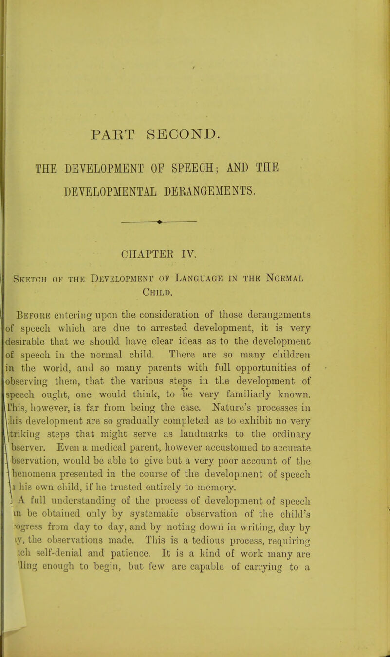 PART SECOND. THE DEVELOPMENT OF SPEECH; AND THE DEVELOPMENTAL DERANGEMENTS. —♦ CHAPTER IV. Sketch of the Development of Language in the Normal Child. Before entering upon the consideration of those derangements of speech which are due to arrested development, it is very- desirable that we should have clear ideas as to the development of speech in the normal child. There are so many children in the world, and so many parents with full opportunities of observing them, that the various steps in the development of speech ought, one would think, to Tbe very familiarly known. This, however, is far from being the case. Nature's processes in ibis development are so gradually completed as to exhibit no very prikiug steps that might serve as landmarks to the ordinary bserver. Even a medical parent, however accustomed to accurate 1 bservation, would be able to give but a very poor account of the \henomena presented in the course of the development of speech 1i his own child, if he trusted entirely to memory. j A full understanding of the process of development of speech in be obtained only by systematic observation of the child's •ogress from day to day, and by noting down in writing, day by >.y, the observations made. This is a tedious process, requiring ich self-denial and patience. It is a kind of work many are '.ling enough to begin, but few are capable of carrying to a