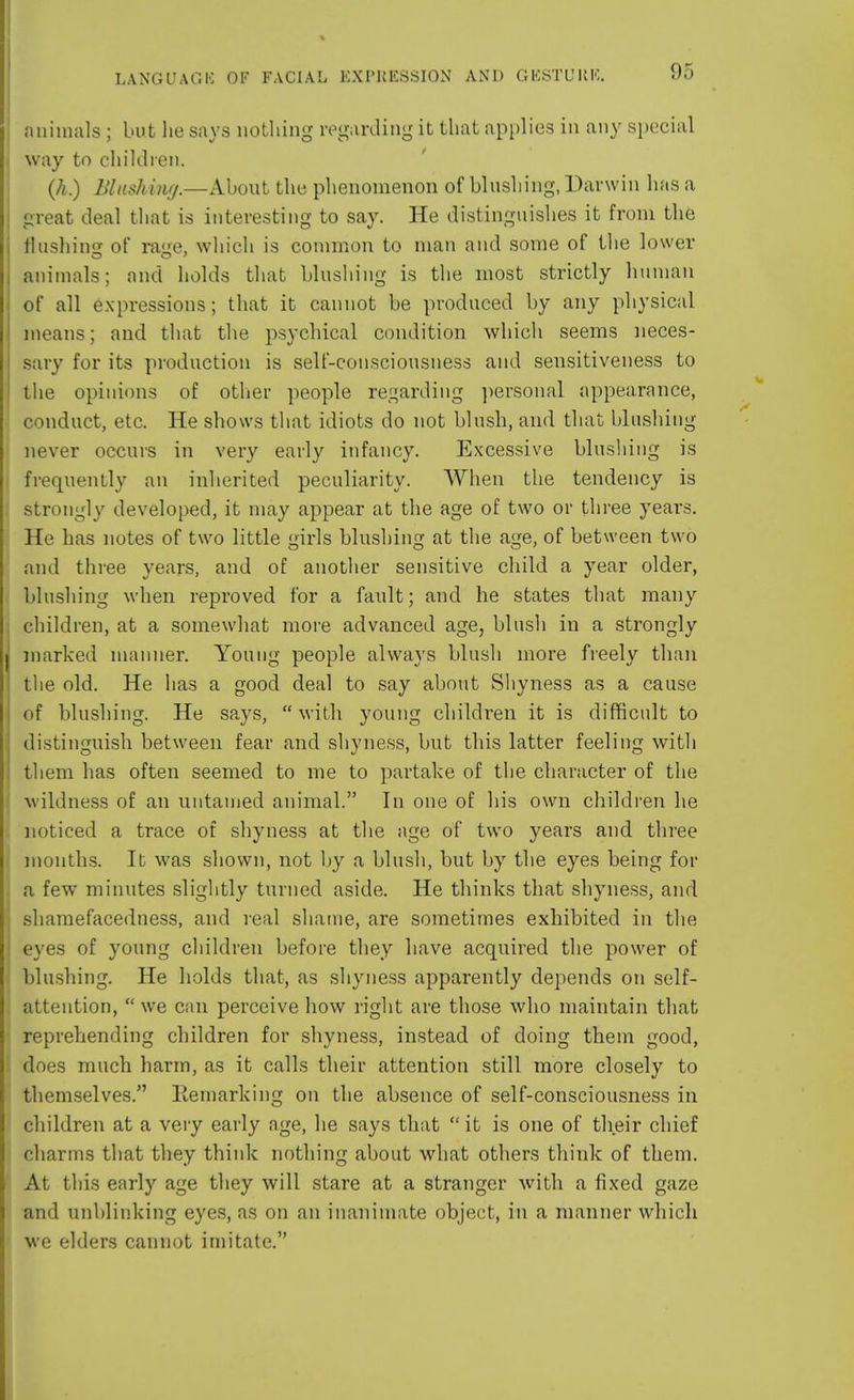 animals ; but he says nothing regarding it that applies in any special way to children. (h.) Blushing.—About the phenomenon of blushing, Darwin has a great deal that is interesting to say. He distinguishes it from the flushing of rage, which is common to man and some of the lower animals; and holds that blushing is the most strictly human of all expressions; that it cannot be produced by any physical means; and that the psychical condition which seems neces- sary for its production is self-consciousness and sensitiveness to the opinions of other people regarding personal appearance, conduct, etc. He shows that idiots do not blush, and that blushing never occurs in very early infancy. Excessive blushing is frequently an inherited peculiarity. When the tendency is strongly developed, it may appear at the age of two or three years. He has notes of two little girls blushing at the age, of between two and three years, and of another sensitive child a year older, blushing when reproved for a fault; and he states that many children, at a somewhat more advanced age, blush in a strongly marked manner. Young people always blush more freely than the old. He has a good deal to say about Shyness as a cause of blushing. He says, with young children it is difficult to distinguish between fear and shyness, but this latter feeling with them has often seemed to me to partake of the character of the wildness of an untamed animal. In one of his own children he noticed a trace of shyness at the age of two years and three months. It was shown, not by a blush, but by the eyes being for a few minutes slightly turned aside. He thinks that shyness, and shamefacedness, and real shame, are sometimes exhibited in the eyes of young children before they have acquired the power of blushing. He holds that, as shyness apparently depends on self- attention,  we can perceive how right are those who maintain that reprehending children for shyness, instead of doing them good, ; does much harm, as it calls their attention still more closely to themselves. Remarking on the absence of self-consciousness in children at a very early age, he says that  it is one of their chief charms that they think nothing about what others think of them. At this early age they will stare at a stranger with a fixed gaze and unblinking eyes, as on an inanimate object, in a manner which we elders cannot imitate.