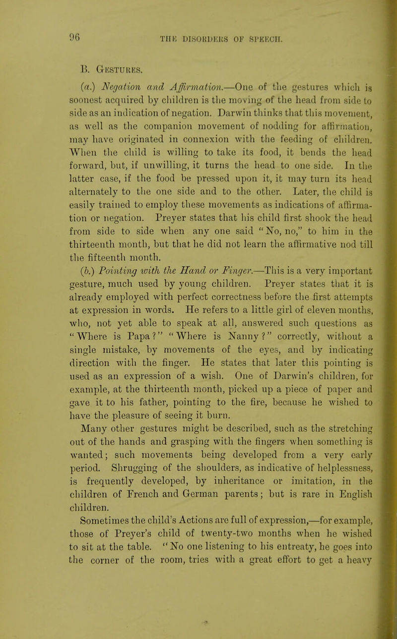 Till-; DISOHDKKS OF SPEECH. B. GliSTURKS. (a.) Negation and Affirmation.—One of the gestures which is soonest acquired by children is the moving of the head from side to side as an indication of negation. Darwin thinks that this movement, as well as the companion movement of nodding for affirmation, may have originated in connexion with the feeding of children. When the child is willing to take its food, it bends the head forward, but, if unwilling, it turns the head to one side. In the latter case, if the food be pressed upon it, it may turn its head alternately to the one side and to the other. Later, the child is easily trained to employ these movements as indications of affirma- tion or negation. Preyer states that his child first shook the head from side to side when any one said No, no, to him in the thirteenth month, but that he did not learn the affirmative nod till the fifteenth month. (b.) Pointing with the Hand or Finger.—This is a very important gesture, much used by young children. Preyer states that it is already employed with perfect correctness before the first attempts at expression in words. He refers to a little girl of eleven months, who, not yet able to speak at all, answered such questions as Where is Papa? Where is Nanny? correctly, without a single mistake, by movements of the eyes, and by indicating direction with the finger. He states that later this pointing is used as an expression of a wish. One of Darwin's children, for example, at the thirteenth month, picked up a piece of paper and gave it to his father, pointing to the fire, because he wished to have the pleasure of seeing it burn. Many other gestures might be described, such as the stretching out of the hands and grasping with the fingers when something is wanted; such movements being developed from a very early period. Shrugging of the shoulders, as indicative of helplessness, is frequently developed, by inheritance or imitation, in the children of French and German parents; but is rare in English children. Sometimes the child's Actions are full of expression,—for example, those of Preyer's child of twenty-two months when he wished to sit at the table. No one listening to his entreaty, he goes into the corner of the room, tries with a great effort to get a heavy