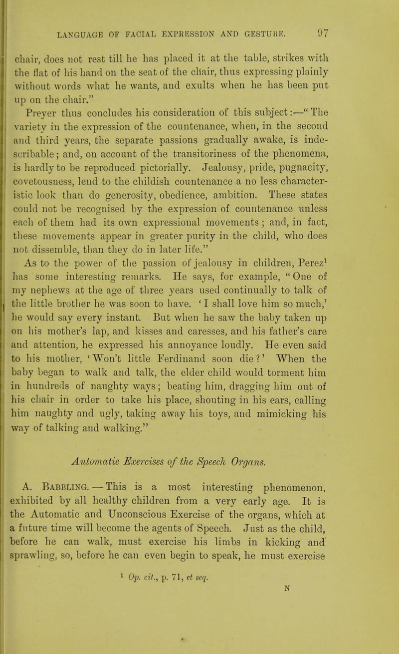 chair, does not rest till he has placed it at the table, strikes with the flat of his hand on the seat of the chair, thus expressing plainly without words what he wants, and exults when he has been put up on the chair. Preyer thus concludes his consideration of this subject:— The variety in the expression of the countenance, when, in the second and third years, the separate passions gradually awake, is inde- scribable ; and, on account of the transitoriness of the phenomena, is hardly to be reproduced pictorially. Jealousy, pride, pugnacity, covetousness, lend to the childish countenance a no less character- istic look than do generosity, obedience, ambition. These states could not be recognised by the expression of countenance unless each of them had its own expressional movements ; and, in fact, these movements appear in greater purity in the child, who does not dissemble, than they do in later life. As to the power of the passion of jealousy in children, Perez1 lias some interesting remarks. He says, for example, One of my nephews at the age of three years used continually to talk of the little brother he was soon to have. ' I shall love him so much,' he would say every instant. But when he saw the baby taken up on his mother's lap, and kisses and caresses, and his father's care and attention, he expressed his annoyance loudly. He even said to his mother, 'Won't little Ferdinand soon die?' When the baby began to walk and talk, the elder child would torment him in hundreds of naughty ways; beating him, dragging him out of his chair in order to take his place, shouting in his ears, calling him naughty and ugly, taking away his toys, and mimicking his way of talking and walking. Automatic Exercises of the Speech Organs. A. Babbling. — This is a most interesting phenomenon, exhibited by all healthy children from a very early age. It is the Automatic and Unconscious Exercise of the organs, which at a future time will become the agents of Speech. Just as the child, before he can walk, must exercise his limbs in kicking and sprawling, so, before he can even begin to speak, he must exercise 1 Op. cit., p. 71, et seq. N