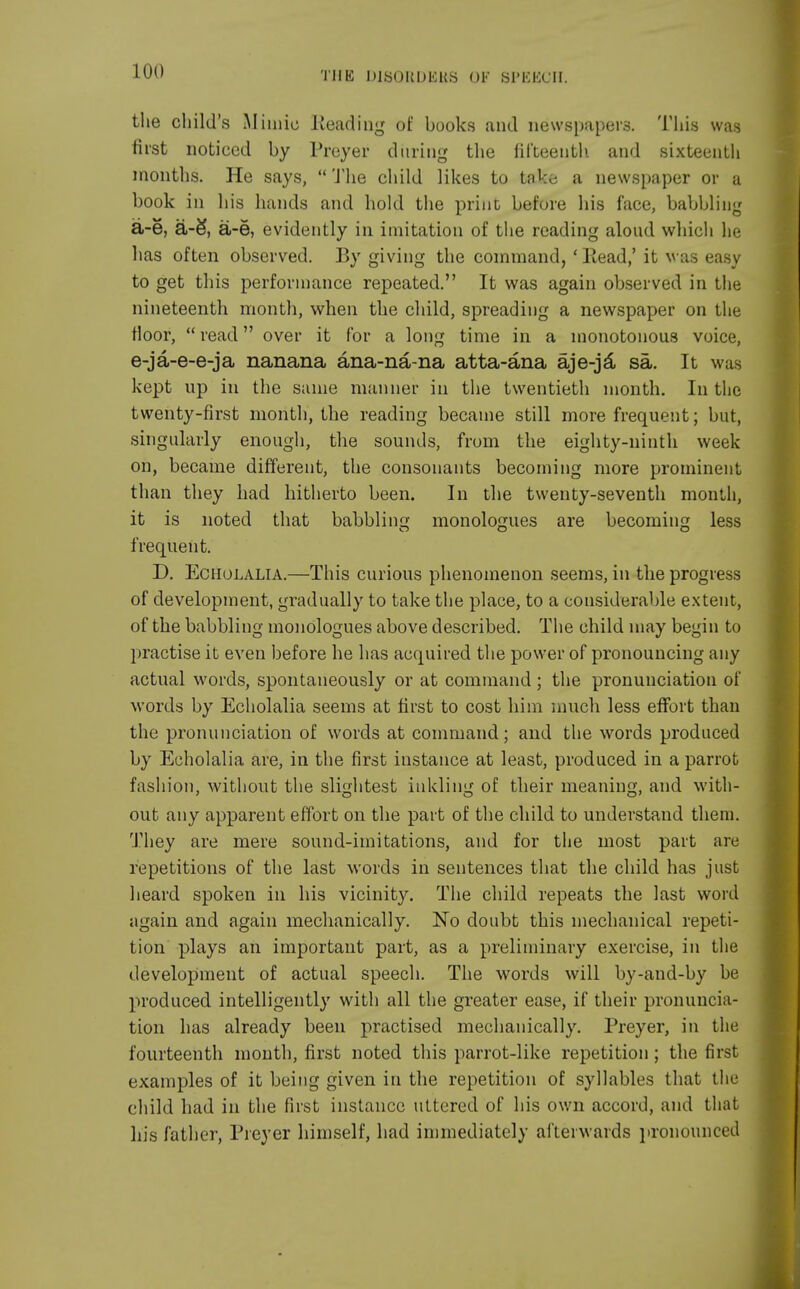 the child's Mimic Heading of books and newspapers. This was first noticed by Preyer during the fifteenth, and sixteenth months. He says,  The child likes to take a newspaper or a book in his hands and hold the print before his face, babbling a-e, a-S, a-e, evidently in imitation of the reading aloud which he has often observed. By giving the command, - Read,' it was easy to get this performance repeated. It was again observed in the nineteenth month, when the child, spreading a newspaper on the floor, read over it for a long time in a monotonous voice, e-ja-e-e-ja nanana ana-na-na atta-ana aje-ja sa. It was kept up in the same manner in the twentieth month. In the twenty-first month, the reading became still more frequent; but, singularly enough, the sounds, from the eighty-ninth week on, became different, the consonants becoming more prominent than they had hitherto been. In the twenty-seventh month, it is noted that babbling monologues are becoming less o o o frequent. D. Echolalia.—This curious phenomenon seems, in the progress of development, gradually to take the place, to a considerable extent, of the babbling monologues above described. The child may begin to practise it even before he has acquired the power of pronouncing any actual words, spontaneously or at command; the pronunciation of words by Echolalia seems at first to cost him much less effort than the pronunciation of words at command; and the words produced by Echolalia are, in the first instance at least, produced in a parrot fashion, without the slightest inkling of their meaning, and with- out any apparent effort on the part of the child to understand them. They are mere sound-imitations, and for the most part are repetitions of the last words in sentences that the child has just heard spoken in his vicinity. The child repeats the last word again and again mechanically. No doubt this mechanical repeti- tion plays an important part, as a preliminary exercise, in the development of actual speech. The words will by-and-by be produced intelligently with all the greater ease, if their pronuncia- tion has already been practised mechanically. Preyer, in the fourteenth month, first noted this parrot-like repetition ; the first examples of it being given in the repetition of syllables that the child had in the first instance uttered of his own accord, and that his father, Preyer himself, had immediately afterwards pronounced