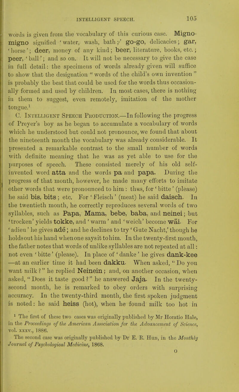 words is given from the vocabulary of this curious case. Migno- migno signified 'water, wash, bath;'' go-go, delicacies; gar, ■ horse'; deer, money of any kind ; beer, literature, books, etc.; peer, ' ball'; and so on. It will not be necessary to give the case in full detail: the specimens of words already given will suffice to show that the designation  words of the child's own invention  is probably the best that could be used for the words thus occasion- ally formed and used by children. In most cases, there is nothing in them to suggest, even remotely, imitation of the mother tongue.1 C. Intelligent Speech Production.—In following the progress of Preyer's boy as he began to accumulate a vocabulary of words which he understood but could not pronounce, we found that about the nineteenth month the vocabulary was already considerable. It presented a remarkable contrast to the small number of words with definite meaning that he was as yet able to use for the purposes of speech. These consisted merely of his old self- invented word atta and the words pa and papa. During the progress of that month, however, he made many efforts to imitate other words that were pronounced to him : thus, for ' bitte' (please) he said bis, bits ; etc. For ! Fleisck' (meat) he said daisch. In the twentieth month, he correctly reproduces several words of two syllables, such as Papa, Mama, bebe, baba, and neinei; but 'trocken' yields tokke, and ' warm' and 'weich' become wai For ' adieu' he gives ade; and he declines to try' Gute Nacht,' though he holds out his hand when one says it tohim. In the twenty-first month, the father notes that words of unlike syllables are not repeated at all: not even ' bitte' (please). In place of ' danke ' he gives dank-kee —at an earlier time it had been dakku. When asked,  Do you want milk ? he replied Neinein ; and, on another occasion, when asked,  Does it taste good ? he answered Jaja. In the twenty- second month, he is remarked to obey orders with surprising accuracy. In the twenty-third month, the first spoken judgment is noted: he said heiss (hot), when he found milk too hot in . 1 The first of these two cases was originally published by Mr Horatio Hale, in the Proceedings of the American Association for the Advancement of Science, voL xxxv., 1886. The second case was originally published by Dr E. R. Hun, in the Monthly Journal of Psychological Medicine, 1868. 0