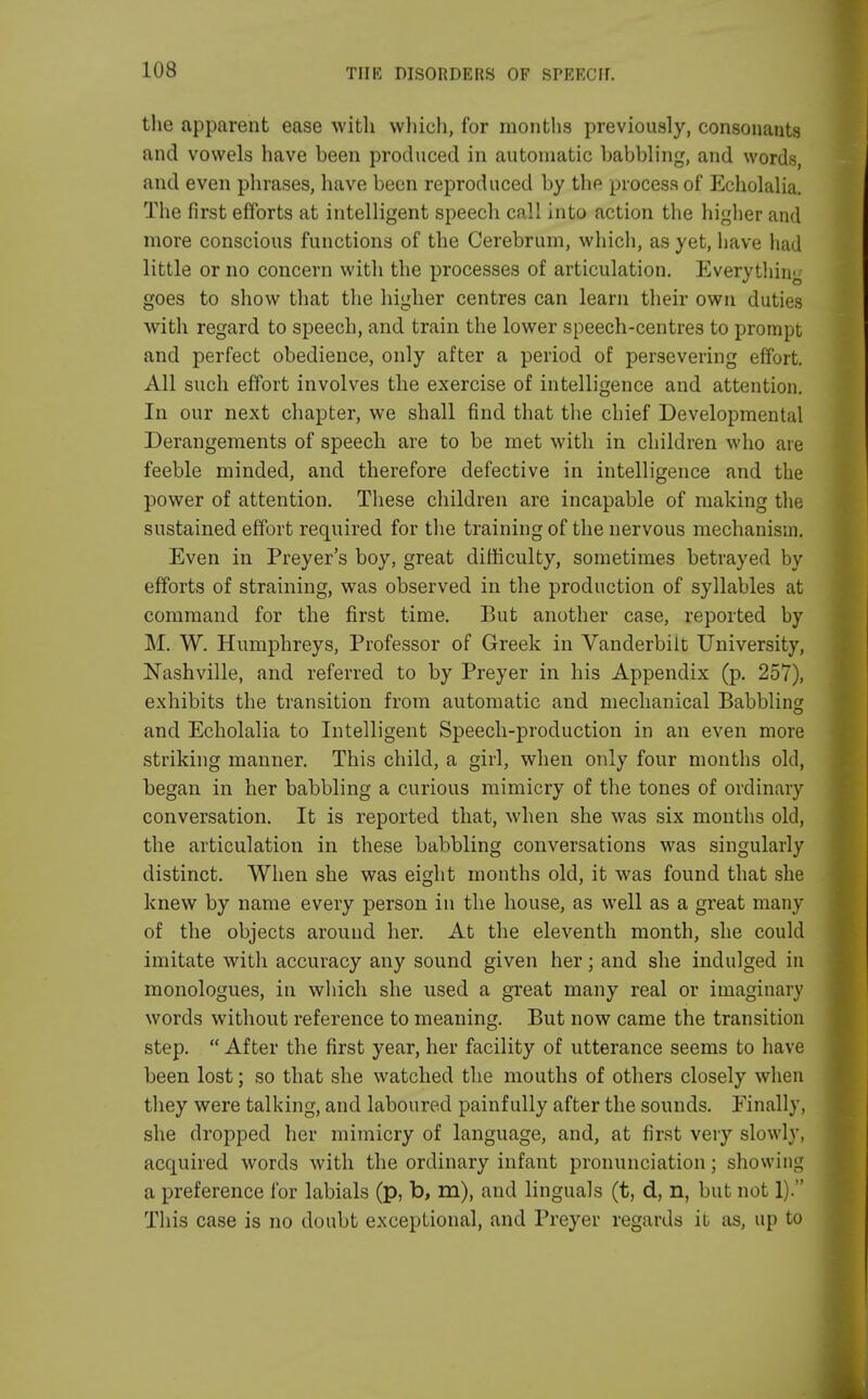 the apparent ease with which, for months previously, consonants and vowels have been produced in automatic babbling, and words, and even phrases, have been reproduced by the process of Echolalia. The first efforts at intelligent speech call into action the higher and more conscious functions of the Cerebrum, which, as yet, have had little or no concern with the processes of articulation. Everything goes to show that the higher centres can learn their own duties with regard to speech, and train the lower speech-centres to prompt and perfect obedience, only after a period of persevering effort. All such effort involves the exercise of intelligence and attention. In our next chapter, we shall find that the chief Developmental Derangements of speech are to be met with in children who are feeble minded, and therefore defective in intelligence and the power of attention. These children are incapable of making the sustained effort required for the training of the nervous mechanism. Even in Preyer's boy, great difficulty, sometimes betrayed by efforts of straining, was observed in the production of syllables at command for the first time. But another case, reported by M. W. Humphreys, Professor of Greek in Vanderbiit University, Nashville, and referred to by Preyer in his Appendix (p. 257), exhibits the transition from automatic and mechanical Babbling and Echolalia to Intelligent Speech-production in an even more striking manner. This child, a girl, when only four months old, began in her babbling a curious mimicry of the tones of ordinary conversation. It is reported that, when she was six months old, the articulation in these babbling conversations was singularly distinct. When she was eight months old, it was found that she knew by name every person in the house, as well as a great many of the objects around her. At the eleventh month, she could imitate with accuracy any sound given her; and she indulged in monologues, in which she used a great many real or imaginary words without reference to meaning. But now came the transition step.  After the first year, her facility of utterance seems to have been lost; so that she watched the mouths of others closely when they were talking, and laboured painfully after the sounds. Finally, she dropped her mimicry of language, and, at first very slowly, acquired words with the ordinary infant pronunciation; showing a preference for labials (p, b, m), and linguals (t, d, n, but not 1). This case is no doubt exceptional, and Preyer regards it as, up to