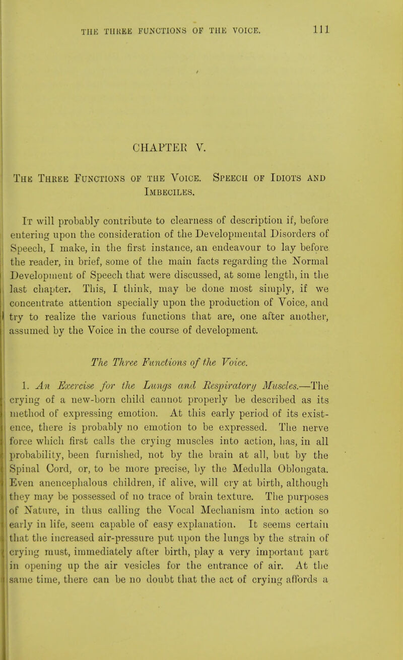 CHAPTER V. The Three Functions of the Voice. Speech of Idiots and Imbeciles. It will probably contribute to clearness of description if, before entering upon the consideration of the Developmental Disorders of Speech, I make, in the first instance, an endeavour to lay before the reader, in brief, some of the main facts regarding the Normal Development of Speech that were discussed, at some length, in the last chapter. This, I think, may be done most simply, if we concentrate attention specially upon the production of Voice, and try to realize the various functions that are, one after another, assumed by the Voice in the course of development. The Three Functions of the Voice. 1. An Exercise for the Lungs and Respiratory Muscles.—The crying of a new-born child cannot properly be described as its method of expressing emotion. At this early period of its exist- ence, there is probably no emotion to be expressed. The nerve force which first calls the crying muscles into action, has, in all probability, been furnished, not by the brain at all, but by the Spinal Cord, or, to be more precise, by the Medulla Oblongata. Even anencephalous children, if alive, will cry at birth, although they may be possessed of no trace of brain texture. The purposes of Nature, in thus calling the Vocal Mechanism into action so early in life, seem capable of easy explanation. It seems certain that the increased air-pressure put upon the lungs by the strain of crying must, immediately after birth, play a very important part in opening up the air vesicles for the entrance of air. At the same time, there can be no doubt that the act of crying affords a