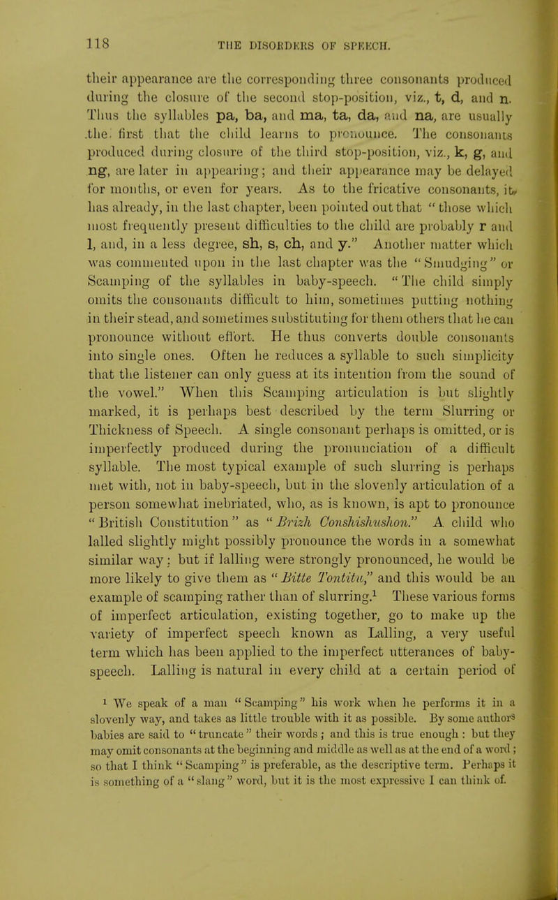 their appearance are the corresponding three consonants produced during the closure of the second stop-position, viz., t, d, and n. Thus the syllables pa, ba, and ma, ta, da, and na, are usually .the. first that the child learns to pronounce. The consonants produced during closure of the third stop-position, viz., k, g, and ng, are later in appearing; and their appearance may be delayed for months, or even for years. As to the fricative consonants, iu has already, in the last chapter, been pointed out that  those which most frequently present difficulties to the child are probably r and 1, and, in a less degree, sh, s, ch, and y. Another matter which was commented upon in the last chapter was the Smudging or Scamping of the syllables in baby-speech. The child simply omits the consonants difficult to him, sometimes putting nothing in their stead, and sometimes substituting for them others that he can pronounce without effort. He thus converts double consonants into single ones. Often he reduces a syllable to such simplicity that the listener can only guess at its intention from the sound of the vowel. When this Scamping articulation is but slightly marked, it is perhaps best described by the term Slurring or Thickness of Speech. A single consonant perhaps is omitted, or is imperfectly produced during the pronunciation of a difficult syllable. The most typical example of such slurring is perhaps met with, not in baby-speech, but in the slovenly articulation of a person somewhat inebriated, who, as is known, is apt to pronounce British Constitution as Brizh Conshishushon. A child who lalled slightly might possibly prouounce the words in a somewhat similar way; but if lalling were strongly pronounced, he would be more likely to give them as Bitte Tontitu and this would be an example of scamping rather than of slurring.1 These various forms of imperfect articulation, existing together, go to make up the variety of imperfect speech known as Lalling, a very useful term which has been applied to the imperfect utterances of baby- speech. Lalling is natural in every child at a certain period of 1 We speak of a man  Scamping his work when lie performs it in a slovenly way, and takes as little trouble with it as possible. By some authors babies are said to  truncate  their words ; and this is true enough : but they may omit consonants at the beginning and middle as well as at the end of a word ; so that I think  Scamping is preferable, as the descriptive term. Perhaps it is something of a slang word, but it is the most expressive I can think of.