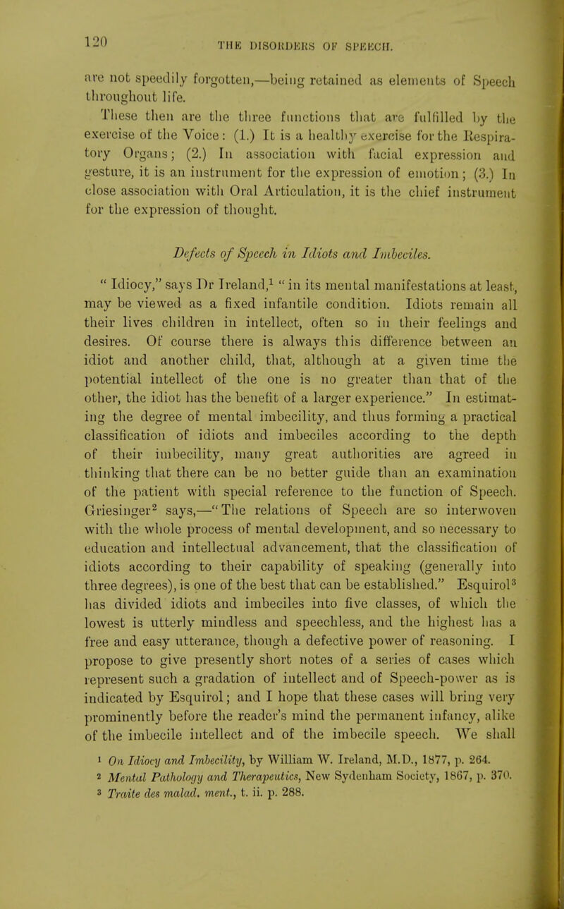 are not speedily forgotten,—being retained as elements of Speech throughout life. These then are the three functions that are fulfilled by the exercise of the Voice: (1.) It is a healthy exercise for the Inspira- tory Organs; (2.) In association with facial expression and gesture, it is an instrument for the expression of emotion ; (3.) In close association with Oral Articulation, it is the chief instrument for the expression of thought. Defects of Speech in Idiots and Imbeciles.  Idiocy, says I)r Ireland,1  in its mental manifestations at least, may be viewed as a fixed infantile condition. Idiots remain all their lives children in intellect, often so in their feelings and desires. Of course there is always this difference between an idiot and another child, that, although at a given time the potential intellect of the one is no greater than that of the other, the idiot has the benefit of a larger experience. In estimat- ing the degree of mental imbecility, and thus forming a practical classification of idiots and imbeciles according to the depth of their imbecility, many great authorities are agreed in thinking that there can be no better guide than an examination of the patient with special reference to the function of Speech. Griesinger2 says,—The relations of Speech are so interwoven with the whole process of mental development, and so necessary to education and intellectual advancement, that the classification of idiots according to their capability of speaking (generally into three degrees), is one of the best that can be established. Esquirol3 has divided idiots and imbeciles into five classes, of which the lowest is utterly mindless and speechless, and the highest lias a free and easy utterance, though a defective power of reasoning. I propose to give presently short notes of a series of cases which represent such a gradation of intellect and of Speech-power as is indicated by Esquirol; and I hope that these cases will bring very prominently before the reader's mind the permanent infancy, alike of the imbecile intellect and of the imbecile speech. We shall 1 On Idiocy and Imbecility, by William W. Ireland, M.D., 1877, p. 264. 2 Mental Pathology and Therapeutics, New Sydenham Society, 1867, p. 370. 3 Traite des malad. ment, t. ii. p. 288.