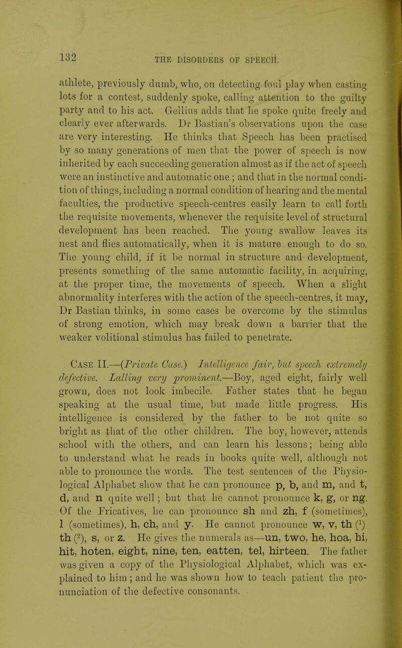 athlete, previously dumb, who, on detecting foul play when casting lots for a contest, suddenly spoke, calling attention to the guilty party and to his act. Gellius adds that he spoke quite freely and clearly ever afterwards. Dr Bastian's observations upon the case are very interesting. He thinks that Speech has been practised by so many generations of men that the power of speech is now inherited by each succeeding generation almost as if the act of speech were an instinctive and automatic one; and that in the normal condi- tion of things, including a normal condition of hearing and the mental faculties, the productive speech-centres easily learn to call forth the requisite movements, whenever the requisite level of structural development has been reached. The young swallow leaves its nest and flies automatically, when it is mature enough to do so. The young child, if it be normal in structure and development, presents something of the same automatic facility, in acquiring, at the proper time, the movements of speech. When a slight abnormality interferes with the action of the speech-centres, it may, Dr Bastian thinks, in some cases be overcome by the stimulus of strong emotion, which may break down a barrier that the weaker volitional stimulus has failed to penetrate. Case II.—{Private Case.) Intelligence fair, hut speech extremely defective. Lalling very prominent.—Boy, aged eight, fairly well grown, does not look imbecile. Father states that he began speaking at the usual time, but made little progress. His intelligence is considered by the father to be not quite so bright as that of the other children. The boy, however, attends school with the others, and can learn his lessons; being able to understand what lie reads in books quite well, although not able to pronounce the words. The test sentences of the Physio- logical Alphabet show that he can pronounce p, b, and in, and t, d, and n quite well ; but that he cannot pronounce k, g, or rig. Of the Fricatives, he can pronounce sh and zh, f (sometimes), 1 (sometimes), h, ch, and y. He cannot pronounce W, V, th (J) th (2), s, or z. He gives the numerals as—un, two, he, hoa, hi, hit, hoten, eight, nine, ten, eatten, tel, hirteen. The fathei was given a copy of the Physiological Alphabet, which was ex- plained to him; and he was shown how to teach patient the pro- nunciation of the defective consonants.