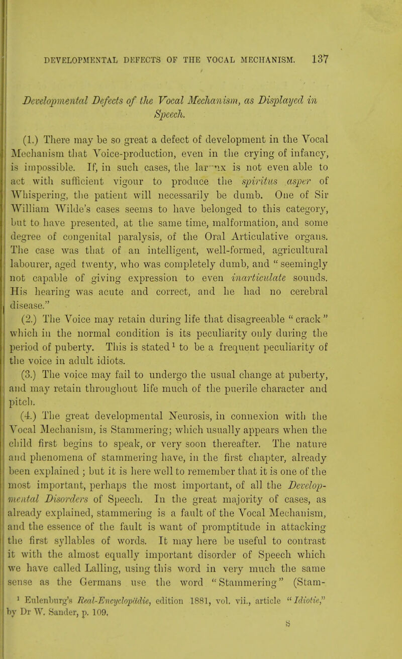 Developmental Defects of the Vocal Mechanism, as Displayed in Speech. (1.) There may be so great a defect of development in the Vocal Mechanism that Voice-production, even in the crying of infancy, is impossible. If, in such cases, the lar'ix is not even able to act with sufficient vigour to produce the spiritus asper of Whispering, the patient will necessarily be dumb. One of Sir William Wilde's cases seems to have belonged to this category, but to have presented, at the same time, malformation, and some degree of congenital paralysis, of the Oral Articulative organs. The case was that of an intelligent, well-formed, agricultural labourer, aged twenty, who was completely dumb, and  seemingly not capable of giving expression to even inarticulate sounds. His hearing was acute and correct, and he had no cerebral disease. (2.) The Voice may retain during life that disagreeable  crack  which in the normal condition is its peculiarity only during the period of puberty. This is stated1 to be a frequent peculiarity of the voice in adult idiots. (3.) The voice may fail to undergo the usual change at puberty, and may retain throughout life much of the puerile character and pitch. (4.) The great developmental Neurosis, in connexion with the Vocal Mechanism, is Stammering; which usually appears when the child first begins to speak, or very soon thereafter. The nature and phenomena of stammering have, in the first chapter, already been explained ; but it is here well to remember that it is one of the most important, perhaps the most important, of all the Develop- mental Disorders of Speech. In the great majority of cases, as already explained, stammering is a fault of the Vocal Mechanism, and the essence of the fault is want of promptitude in attacking the first syllables of words. It may here be useful to contrast it with the almost equally important disorder of Speech which we have called Lalling, using this word in very much the same sense as the Germans use the word Stammering (Stam- 1 Eulenlmrg's Real-Encydopadie, edition 1881, vol. vii., article  Idiotie by Dr W. Sander, p. 109.