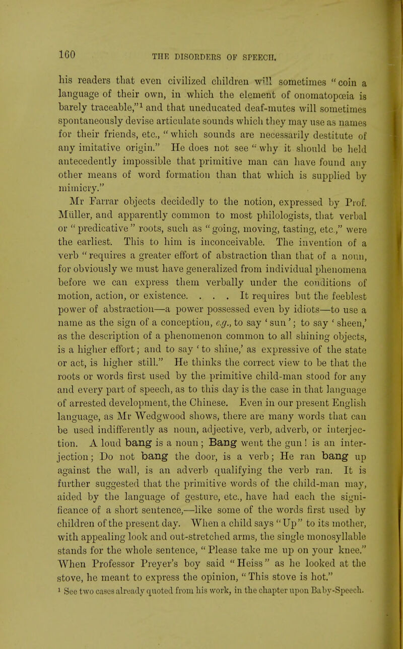 IGO his readers that even civilized children will sometimes coin a language of their own, in which the element of onomatopoeia is barely traceable,1 and that uneducated deaf-mutes will sometimes spontaneously devise articulate sounds which they may use as names for their friends, etc.,  which sounds are necessarily destitute of any imitative origin. He does not see  why it should be held antecedently impossible that primitive man can have found any other means of word formation than that which is supplied by mimicry. Mr Farrar objects decidedly to the notion, expressed by Prof. Miiller, and apparently common to most philologists, that verbal or  predicative  roots, such as  going, moving, tasting, etc., were the earliest. This to him is inconceivable. The invention of a verb  requires a greater effort of abstraction than that of a noun, for obviously we must have generalized from individual phenomena before we can express them verbally under the conditions of motion, action, or existence. ... It requires but the feeblest power of abstraction—a power possessed even by idiots—to use a name as the sign of a conception, e.g., to say ' sun'; to say ' sheen,' as the description of a phenomenon common to all. shining objects, is a higher effort; and to say ' to shine,' as expressive of the state or act, is higher still. He thinks the correct view to be that the roots or words first used by the primitive child-man stood for any and every part of speech, as to this day is the case in that language of arrested development, the Chinese. Even in our present English language, as Mr Wedgwood shows, there are many words that can be used indifferently as noun, adjective, verb, adverb, or interjec- tion. A loud bang is a noun ; Bang went the gun ! is an inter- jection; Do not bang the door, is a verb; He ran bang up against the wall, is an adverb qualifying the verb ran. It is further suggested that the primitive words of the child-man may, aided by the language of gesture, etc., have had each the signi- ficance of a short sentence,—like some of the words first used by children of the present day. When a child says  Up to its mother, with appealing look and out-stretched arms, the single monosyllable stands for the whole sentence,  Please take me up on your knee. When Professor Preyer's boy said  Heiss as he looked at the stove, he meant to express the opinion,  This stove is hot. 1 See two cases already quoted from his work, in the chapter upon Baby-Speech.