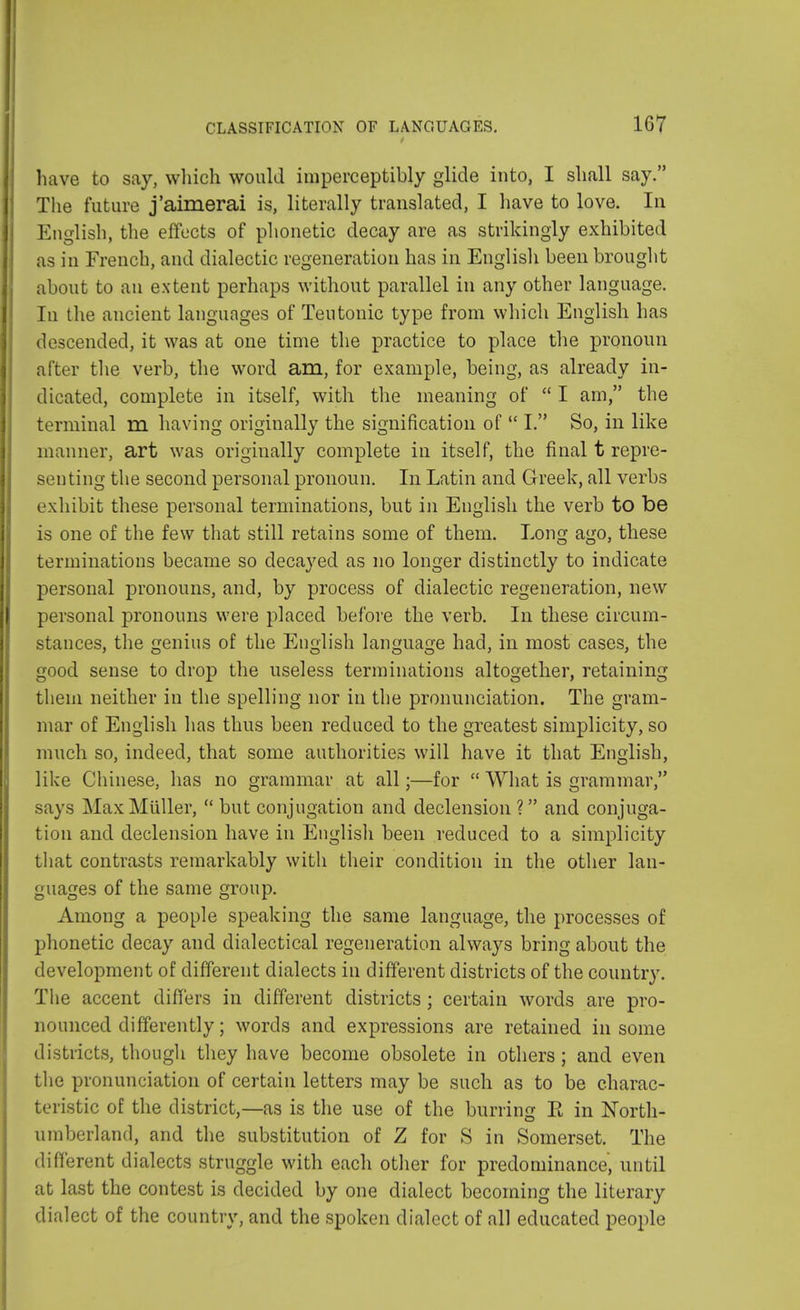 have to say, which would imperceptibly glide into, I shall say. The future j'aimerai is, literally translated, I have to love. In English, the effects of phonetic decay are as strikingly exhibited as in French, and dialectic regeneration has in English been brought about to an extent perhaps without parallel in any other language. In the ancient languages of Teutonic type from which English has descended, it was at one time the practice to place the pronoun after the verb, the word am, for example, being, as already in- dicated, complete in itself, with the meaning of  I am, the terminal m having originally the signification of  I. So, in like manner, art was originally complete in itself, the final t repre- senting the second personal pronoun. In Latin and Greek, all verbs exhibit these personal terminations, but in English the verb to be is one of the few that still retains some of them. Long ago, these terminations became so decayed as no longer distinctly to indicate personal pronouns, and, by process of dialectic regeneration, new personal pronouns were placed before the verb. In these circum- stances, the genius of the English language had, in most cases, the good sense to drop the useless terminations altogether, retaining them neither in the spelling nor in the pronunciation. The gram- mar of English has thus been reduced to the greatest simplicity, so much so, indeed, that some authorities will have it that English, like Chinese, has no grammar at all;—for  What is grammar, says MaxMuller,  but conjugation and declension ? and conjuga- tion and declension have in English been reduced to a simplicity that contrasts remarkably with their condition in the other lan- guages of the same group. Among a people speaking the same language, the processes of phonetic decay and dialectical regeneration always bring about the development of different dialects in different districts of the country. The accent differs in different districts; certain words are pro- nounced differently; words and expressions are retained in some districts, though they have become obsolete in others ; and even the pronunciation of certain letters may be such as to be charac- teristic of the district,—as is the use of the burring E in North- umberland, and the substitution of Z for S in Somerset. The different dialects struggle with each other for predominance, until at last the contest is decided by one dialect becoming the literary dialect of the country, and the spoken dialect of all educated people
