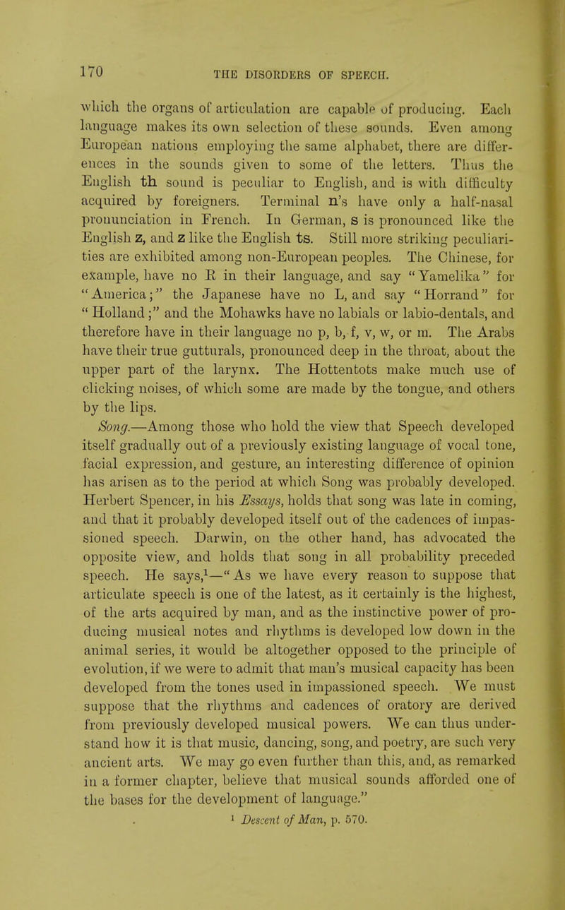 which the organs of articulation are capable of producing. Each language makes its own selection of these sounds. Even among European nations employing the same alphabet, there are differ- ences in the sounds given to some of the letters. Thus the English th sound is peculiar to English, and is with difficulty acquired by foreigners. Terminal n's have only a half-nasal pronunciation in French. In German, s is pronounced like the English z, and Z like the English ts. Still more striking peculiari- ties are exhibited among non-European peoples. The Chinese, for example, have no E in their language, and say  Yamelika for America; the Japanese have no L, and say Horraud for  Holland; and the Mohawks have no labials or labio-dentals, and therefore have in their language no p, b, f, v, w, or m. The Arabs have their true gutturals, pronounced deep in the throat, about the upper part of the larynx. The Hottentots make much use of clicking noises, of which some are made by the tongue, and others by the lips. Song.—Among those who hold the view that Speech developed itself gradually out of a previously existing language of vocal tone, facial expression, and gesture, an interesting difference of opinion has arisen as to the period at which Song was probably developed. Herbert Spencer, in his Essays, holds that song was late in coming, and that it probably developed itself out of the cadences of impas- sioned speech. Darwin, on the other hand, has advocated the opposite view, and holds that song in all probability preceded speech. He says,1—As we have every reason to suppose that articulate speech is one of the latest, as it certainly is the highest, of the arts acquired by man, and as the instinctive power of pro- ducing musical notes and rhythms is developed low down in the animal series, it would be altogether opposed to the principle of evolution, if we were to admit that man's musical capacity has been developed from the tones used in impassioned speech. We must suppose that the rhythms and cadences of oratory are derived from previously developed musical powers. We can thus under- stand how it is that music, dancing, song, and poetry, are such very ancient arts. We may go even further than this, and, as remarked in a former chapter, believe that musical sounds afforded one of the bases for the development of language.