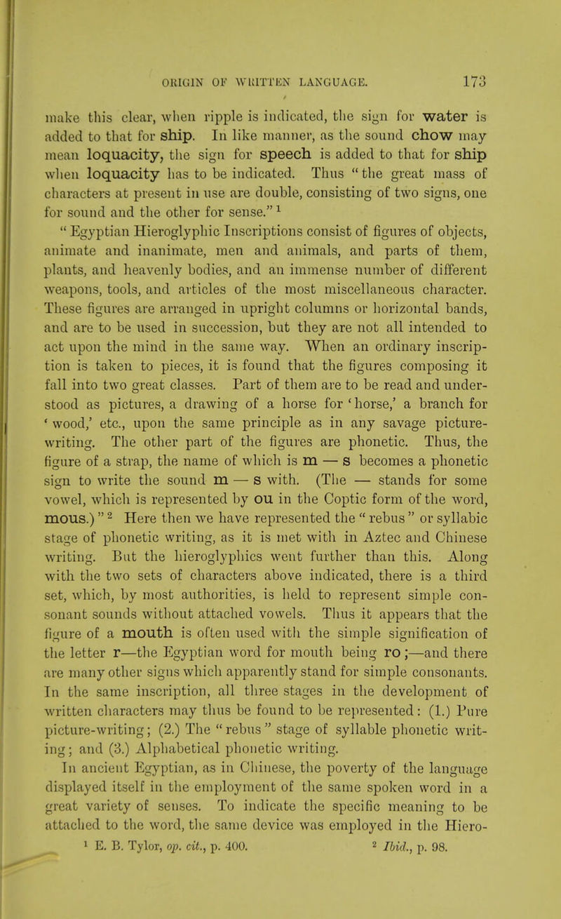 make this clear, when ripple is indicated, the sign for water is added to that for ship. In like manner, as the sound chow may mean loquacity, the sign for speech is added to that for ship when loquacity has to be indicated. Thus the great mass of characters at present in use are double, consisting of two signs, one for sound and the other for sense.1  Egyptian Hieroglyphic Inscriptions consist of figures of objects, animate and inanimate, men and animals, and parts of them, plants, and heavenly bodies, and an immense number of different weapons, tools, and articles of the most miscellaneous character. These figures are arranged in upright columns or horizontal bands, and are to be used in succession, but they are not all intended to act upon the mind in the same way. When an ordinary inscrip- tion is taken to pieces, it is found that the figures composing it fall into two great classes. Part of them are to be read and under- stood as pictures, a drawing of a horse for 'horse,' a branch for • wood,' etc., upon the same principle as in any savage picture- writing. The other part of the figures are phonetic. Thus, the figure of a strap, the name of which is m — s becomes a phonetic sign to write the sound m — s with. (The — stands for some vowel, which is represented by ou in the Coptic form of the word, mous.) 2 Here then we have represented the  rebus  or syllabic stage of phonetic writing, as it is met with in Aztec and Chinese writing. But the hieroglyphics went further than this. Along with the two sets of characters above indicated, there is a third set, which, by most authorities, is held to represent simple con- sonant sounds without attached vowels. Thus it appears that the figure of a mouth is often used with the simple signification of the letter r—the Egyptian word for mouth being ro;—and there are many other signs which apparently stand for simple consonants. In the same inscription, all three stages in the development of written characters may thus be found to be represented: (1.) Pure picture-writing; (2.) The rebus stage of syllable phonetic writ- ing ; and (3.) Alphabetical phonetic writing. In ancient Egyptian, as in Chinese, the poverty of the language displayed itself in the employment of the same spoken word in a great variety of senses. To indicate the specific meaning to be attached to the word, the same device was employed in the Hiero- 1 E. B. Tylor, op. cit., p. 400. 2 p> 98>