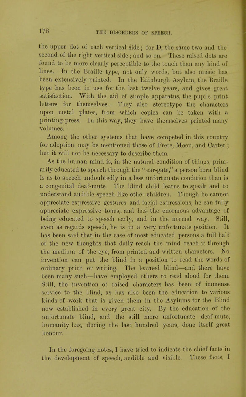 the upper dot of each vertical side; for D. tlie same two and the second of the right vertical side; and so on. These raised dots are found to be more clearly perceptible to the tuuch than any kind of lines. In the Braille type, not only words, but also music has been extensively printed. In the Edinburgh Asylum, the Braille type has been in use for the last twelve years, and gives great satisfaction. With the aid of simple apparatus, the pupils print letters for themselves. They also stereotype the characters upon metal plates, from which copies can be taken with a printing-press. In this way, they have themselves printed many volumes. Among the other systems that have competed in this country for adoption, may be mentioned those of Frere, Moon, and Carter ; but it will not be necessary to describe them. As the human mind is, in the natural condition of things., prim- arily educated to speech through the  ear-gate, a person born blind is as to speech undoubtedly in a less unfortunate condition than is a congenital deaf-mute. The blind child learns to speak and to understand audible speech like other children. Though he cannot appreciate expressive gestures and facial expressions, he can fully appreciate expressive tones,, and has the enormous advantage of being educated to speech early, and in the normal way. Still, even as regards speech, he is in a very unfortunate position. It has been said that in the case of most educated persons a full half of the new thoughts that dailv reach the mind reach it through the medium of the eye, from printed and written characters. No invention can put the blind in a position to read the words of ordinary print or writing. The learned blind—and there have been many such—have employed others to read aloud for them. Still, the invention of raised characters has been of immense service to the blind, as has also been the education to various kinds of work that is given them in the Asylums for the Blind now established in every great city. By the education of the unfortunate blind, and the still more unfortunate deaf-mute, humanity has, during the last hundred years, done itself great honour. In the foregoing notes, I have tried to indicate the chief facts in the development of speech, audible and visible. These facts, I